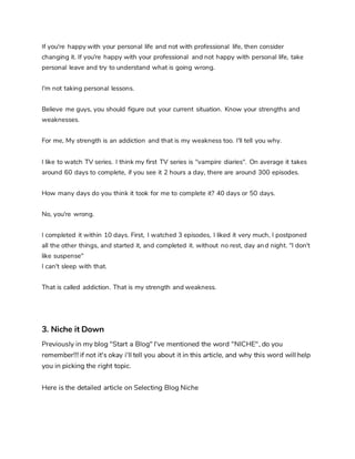 If you're happy with your personal life and not with professional life, then consider
changing it. If you're happy with your professional and not happy with personal life, take
personal leave and try to understand what is going wrong.
I'm not taking personal lessons.
Believe me guys, you should figure out your current situation. Know your strengths and
weaknesses.
For me, My strength is an addiction and that is my weakness too. I'll tell you why.
I like to watch TV series. I think my first TV series is "vampire diaries". On average it takes
around 60 days to complete, if you see it 2 hours a day, there are around 300 episodes.
How many days do you think it took for me to complete it? 40 days or 50 days.
No, you're wrong.
I completed it within 10 days. First, I watched 3 episodes, I liked it very much, I postponed
all the other things, and started it, and completed it. without no rest, day and night. "I don't
like suspense"
I can't sleep with that.
That is called addiction. That is my strength and weakness.
3. Niche it Down
Previously in my blog "Start a Blog" I've mentioned the word "NICHE", do you
remember!!! if not it's okay i'll tell you about it in this article, and why this word will help
you in picking the right topic.
Here is the detailed article on Selecting Blog Niche
 