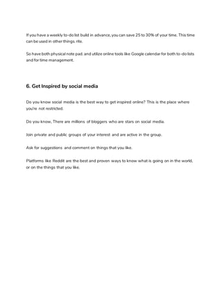 If you have a weekly to-do list build in advance, you can save 25 to 30% of your time. This time
can be used in other things. rite.
So have both physical note pad. and utilize online tools like Google calendar for both to-do lists
and for time management.
6. Get Inspired by social media
Do you know social media is the best way to get inspired online? This is the place where
you're not restricted.
Do you know, There are millions of bloggers who are stars on social media.
Join private and public groups of your interest and are active in the group.
Ask for suggestions and comment on things that you like.
Platforms like Reddit are the best and proven ways to know what is going on in the world,
or on the things that you like.
 