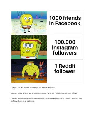 Did you see this meme, this proves the power of Reddit.
You can know what is going on in the market right now. What are the trendy things?
Quora is another Q&A platform where the successful bloggers come to "Inspire". so make sure
to follow them on all platforms.
 