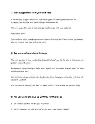 7. Take suggestionsfrom your audience
If you ask any blogger, they would probably suggest, to take suggestions from the
audience. Yes, it is true, and these methods work in real life.
This way you will be able to build stronger relationships with your audience.
Why is this good?
Your audience might have known you're mistaken from day one. If you're more transparent,
you can improve your style and rectify errors.
8. Are you confident about the topic
The next question is "Are you Confident about the topic" Just for the sake of release, do not
post an irrelevant article.
For example, you're writing an article about a place that you visited. But you might not have
tried food in that area.
Just for the heading or article's sake don't post articles that you're not familiar with. this will
sabatosh you trust.
Can you prove something that does not exist? then do it. that will be the greatest thing.
9. Are you willing to give up $10,000 for this blog?
If I ask you this question what is your response?
If I place $10000 on the table and you're blog, which one do you choose?
 