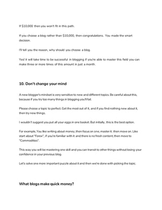 If $10,000 then you won't fit in this path.
If you choose a blog rather than $10,000, then congratulations. You made the smart
decision.
I'll tell you the reason, why should you choose a blog.
Yes! it will take time to be successful in blogging if you're able to master this field you can
make three or more times of this amount in just a month.
10. Don't change your mind
A new blogger's mindset is very sensitive to new and different topics. Be careful about this,
because if you try too many things in blogging you'll fail.
Please choose a topic to perfect. Get the most out of it, and if you find nothing new about it,
then try new things.
I wouldn't suggest you put all your eggs in one basket. But initially, this is the best option.
For example, You like writing about money, then focus on one, master it. then move on. Like
start about "Forex", if you're familiar with it and there is no fresh content, then move to
"Commodities".
This way you will be mastering one skill and you can transit to other things without losing your
confidence in your previous blog.
Let's solve one more important puzzle about it and then we're done with picking the topic.
What blogs make quick money?
 