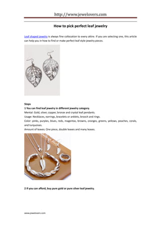 http://www.jewelovers.com

                          How to pick perfect leaf jewelry

Leaf shaped jewelry is always fine collocation to every attire. If you are selecting one, this article
can help you in how to find or make perfect leaf style jewelry pieces.




Steps
1 You can find leaf jewelry in different jewelry category.
Mental: Gold, silver, copper, bronze and crystal leaf pendants.
Usage: Necklaces, earrings, bracelets or anklets, brooch and rings.
Color: pinks, purples, blues, reds, magentas, browns, oranges, greens, yellows, peaches, corals,
and turquoises.
Amount of leaves: One piece, double leaves and many leaves.




2 If you can afford, buy pure gold or pure silver leaf jewelry.




www.jewelovers.com
 