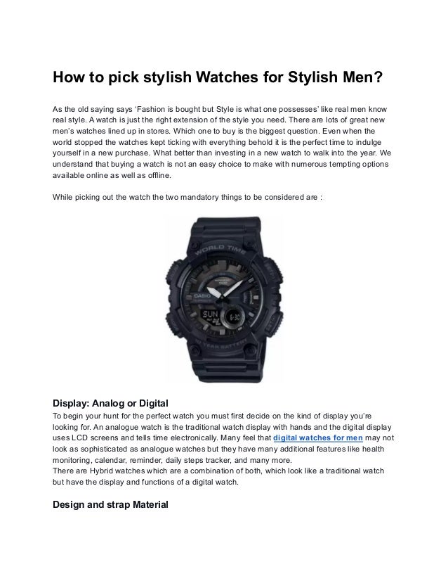 How to pick stylish Watches for Stylish Men?
As the old saying says ‘Fashion is bought but Style is what one possesses’ like real men know
real style. A watch is just the right extension of the style you need. There are lots of great new
men’s watches lined up in stores. Which one to buy is the biggest question. Even when the
world stopped the watches kept ticking with everything behold it is the perfect time to indulge
yourself in a new purchase. What better than investing in a new watch to walk into the year. We
understand that buying a watch is not an easy choice to make with numerous tempting options
available online as well as offline.
While picking out the watch the two mandatory things to be considered are :
Display: Analog or Digital
To begin your hunt for the perfect watch you must first decide on the kind of display you’re
looking for. An analogue watch is the traditional watch display with hands and the digital display
uses LCD screens and tells time electronically. Many feel that digital watches for men may not
look as sophisticated as analogue watches but they have many additional features like health
monitoring, calendar, reminder, daily steps tracker, and many more.
There are Hybrid watches which are a combination of both, which look like a traditional watch
but have the display and functions of a digital watch.
Design and strap Material
 