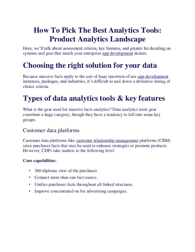 How To Pick The Best Analytics Tools:
Product Analytics Landscape
Here, we’ll talk about assessment criteria, key features, and greater for deciding on
systems and gear that match your enterprise app development desires.
Choosing the right solution for your data
Because massive facts apply to the sort of huge spectrum of use app development
instances, packages, and industries, it’s difficult to nail down a definitive listing of
choice criteria.
Types of data analytics tools & key features
What is the gear used for massive facts analytics? Data analytics tools gear
constitute a huge category, though they have a tendency to fall into some key
groups.
Customer data platforms
Customer data platforms like customer relationship management platforms (CRM)
seize purchaser facts that may be used to enhance strategies or promote products.
However, CDPs take matters to the following level.
Core capabilities:
• 360-diploma view of the purchaser.
• Connect more than one fact source.
• Unifies purchaser facts throughout all linked structures.
• Improve concentrated on for advertising campaigns.
 