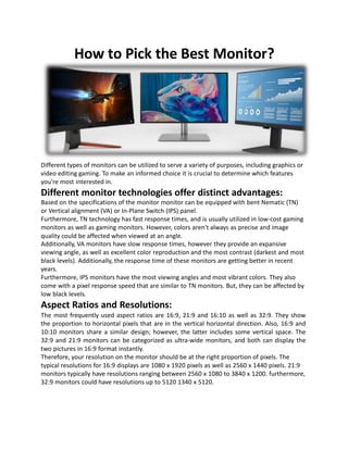 How to Pick the Best Monitor?
Different types of monitors can be utilized to serve a variety of purposes, including graphics or
video editing gaming. To make an informed choice it is crucial to determine which features
you're most interested in.
Different monitor technologies offer distinct advantages:
Based on the specifications of the monitor monitor can be equipped with bent Nematic (TN)
or Vertical alignment (VA) or In-Plane Switch (IPS) panel.
Furthermore, TN technology has fast response times, and is usually utilized in low-cost gaming
monitors as well as gaming monitors. However, colors aren't always as precise and image
quality could be affected when viewed at an angle.
Additionally, VA monitors have slow response times, however they provide an expansive
viewing angle, as well as excellent color reproduction and the most contrast (darkest and most
black levels). Additionally, the response time of these monitors are getting better in recent
years.
Furthermore, IPS monitors have the most viewing angles and most vibrant colors. They also
come with a pixel response speed that are similar to TN monitors. But, they can be affected by
low black levels.
Aspect Ratios and Resolutions:
The most frequently used aspect ratios are 16:9, 21:9 and 16:10 as well as 32:9. They show
the proportion to horizontal pixels that are in the vertical horizontal direction. Also, 16:9 and
10:10 monitors share a similar design; however, the latter includes some vertical space. The
32:9 and 21:9 monitors can be categorized as ultra-wide monitors, and both can display the
two pictures in 16:9 format instantly.
Therefore, your resolution on the monitor should be at the right proportion of pixels. The
typical resolutions for 16:9 displays are 1080 x 1920 pixels as well as 2560 x 1440 pixels. 21:9
monitors typically have resolutions ranging between 2560 x 1080 to 3840 x 1200. furthermore,
32:9 monitors could have resolutions up to 5120 1340 x 5120.
 