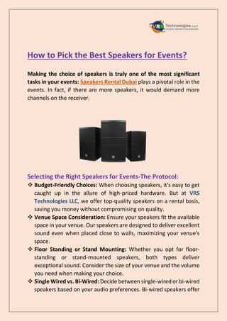 How to Pick the Best Speakers for Events?
Making the choice of speakers is truly one of the most significant
tasks in your events: Speakers Rental Dubai plays a pivotal role in the
events. In fact, if there are more speakers, it would demand more
channels on the receiver.
Selecting the Right Speakers for Events-The Protocol:
 Budget-Friendly Choices: When choosing speakers, it's easy to get
caught up in the allure of high-priced hardware. But at VRS
Technologies LLC, we offer top-quality speakers on a rental basis,
saving you money without compromising on quality.
 Venue Space Consideration: Ensure your speakers fit the available
space in your venue. Our speakers are designed to deliver excellent
sound even when placed close to walls, maximizing your venue's
space.
 Floor Standing or Stand Mounting: Whether you opt for floor-
standing or stand-mounted speakers, both types deliver
exceptional sound. Consider the size of your venue and the volume
you need when making your choice.
 Single Wired vs. Bi-Wired: Decide between single-wired or bi-wired
speakers based on your audio preferences. Bi-wired speakers offer
 