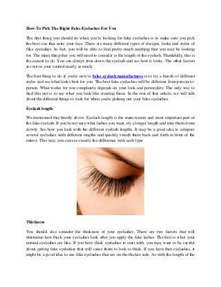 How To Pick The Right False Eyelashes For You
The first thing you should do when you're looking for fake eyelashes is to make sure you pick
the best one that suits your face. There are many different types of designs, looks and styles of
fake eyelashes. In fact, you will be able to find pretty much anything that you may be looking
for. The main thing that you will need to consider is the length of the eyelash. Thankfully, this is
the easiest to do. You can always trim down the eyelash and see how it looks. The other factors
are not in your control nearly as much.
The best thing to do if you're new to false eyelash manufactures is to try a bunch of different
styles and see what looks best for you. The best fake eyelashes will be different from person-to-
person. What works for you completely depends on your look and personality. The only way to
find this out is to see what you look like wearing them. In the rest of this article, we will talk
about the different things to look for when you're picking out your false eyelashes.
Eyelash length
We mentioned this briefly above. Eyelash length is the main reason and most important part of
the fake eyelash. If you're not sure what lashes you want, try a longer length and trim them down
slowly. See how you look with the different eyelash lengths. It may be a good idea to compare
several eyelashes with different lengths and quickly switch them back and forth in front of the
mirror. This way, you can see exactly the difference with each type.
Thickness
You should also consider the thickness of your eyelashes. There are two factors that will
determine how thick your eyelashes look after you apply the fake lashes. The first is what your
normal eyelashes are like. If you have thick eyelashes to start with, you may want to be careful
about getting fake eyelashes that will cause them to look to thick. If you have thin eyelashes, it
might be a good idea to use fake eyelashes that are on the thicker side. As with the length of the
 