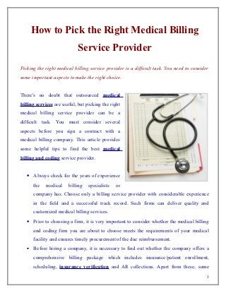 How to Pick the Right Medical Billing
                            Service Provider
Picking the right medical billing service provider is a difficult task. You need to consider
some important aspects to make the right choice.


There's no doubt that outsourced medical
billing services are useful, but picking the right
medical billing service provider can be a
difficult task. You must consider several
aspects before you sign a contract with a
medical billing company. This article provides
some helpful tips to find the best medical
billing and coding service provider.


   • Always check for the years of experience
       the   medical    billing   specialists   or
       company has. Choose only a billing service provider with considerable experience
       in the field and a successful track record. Such firms can deliver quality and
       customized medical billing services.
   • Prior to choosing a firm, it is very important to consider whether the medical billing
       and coding firm you are about to choose meets the requirements of your medical
       facility and ensures timely procurement of the due reimbursement.
   •   Before hiring a company, it is necessary to find out whether the company offers a
       comprehensive billing package which includes insurance/patient enrollment,
       scheduling, insurance verification and AR collections. Apart from these, some
                                                                                           1
 