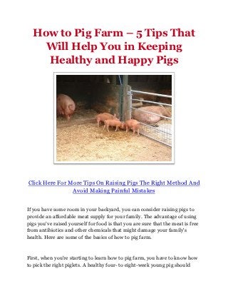 How to Pig Farm – 5 Tips That
    Will Help You in Keeping
    Healthy and Happy Pigs




Click Here For More Tips On Raising Pigs The Right Method And
                Avoid Making Painful Mistakes


If you have some room in your backyard, you can consider raising pigs to
provide an affordable meat supply for your family. The advantage of using
pigs you've raised yourself for food is that you are sure that the meat is free
from antibiotics and other chemicals that might damage your family's
health. Here are some of the basics of how to pig farm.



First, when you're starting to learn how to pig farm, you have to know how
to pick the right piglets. A healthy four- to eight-week young pig should
 