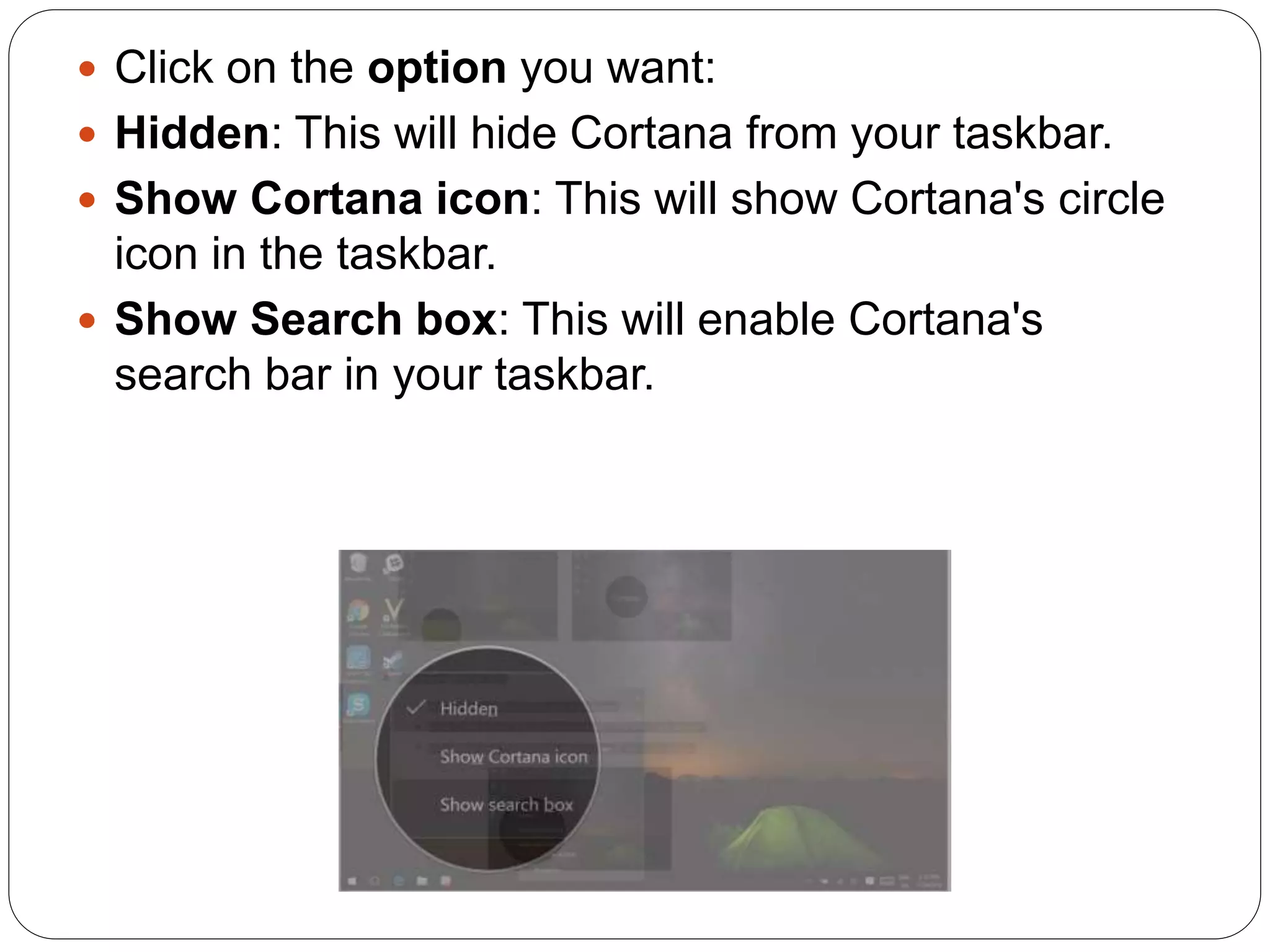  Click on the option you want:
Hidden: This will hide Cortana from your taskbar.
Show Cortana icon: This will show Cortana's circle
icon in the taskbar.
Show Search box: This will enable Cortana's
search bar in your taskbar.