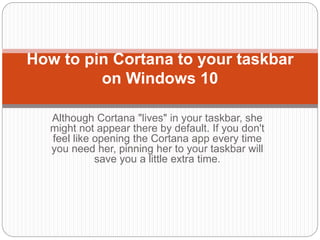 Although Cortana "lives" in your taskbar, she
might not appear there by default. If you don't
feel like opening the Cortana app every time
you need her, pinning her to your taskbar will
save you a little extra time.
How to pin Cortana to your taskbar
on Windows 10
 