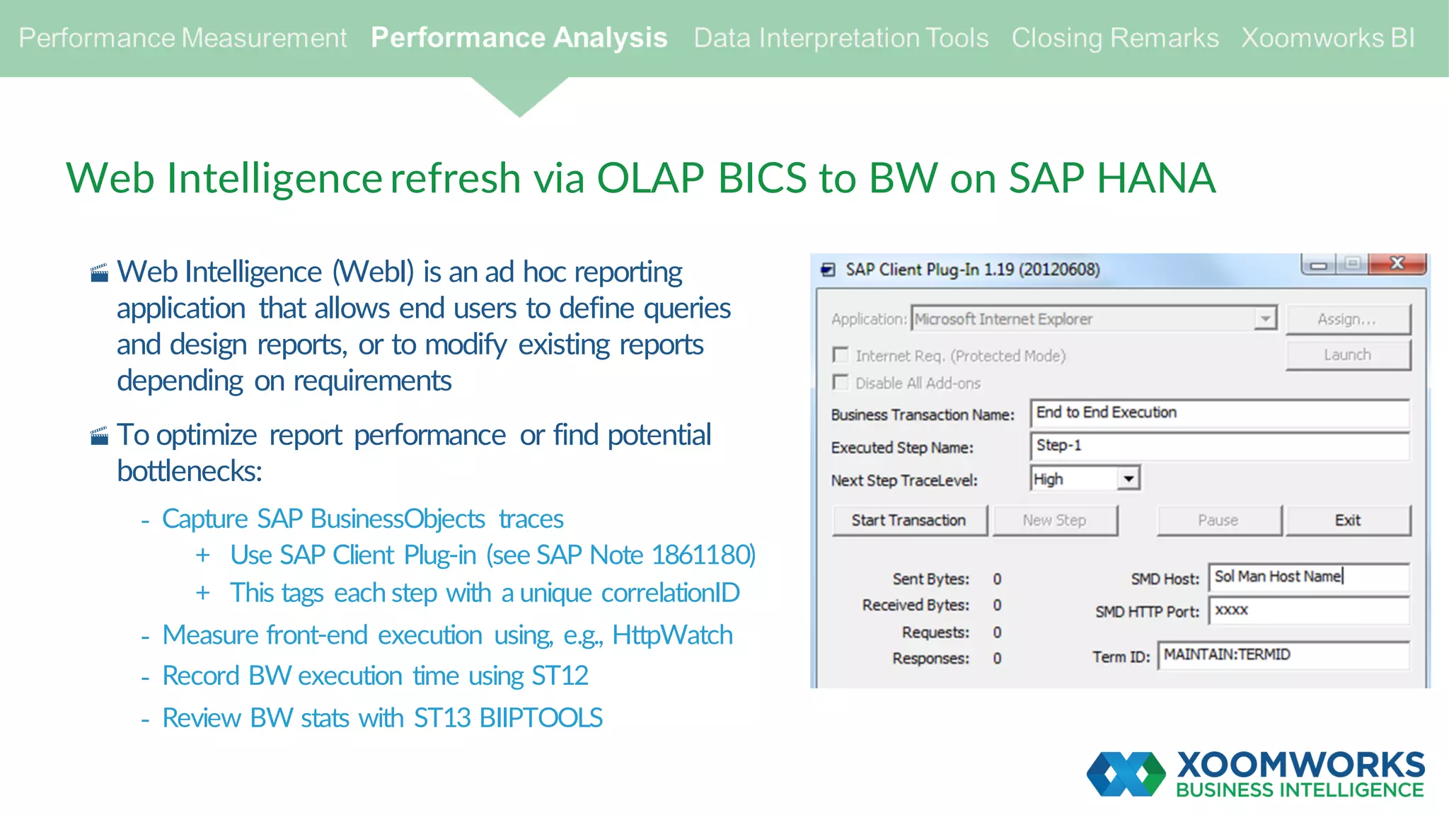 · Web Intelligence (WebI) is an ad hoc reporting
application that allows end users to define queries
and design reports, or to modify existing reports
depending on requirements
· To optimize report performance or find potential
bottlenecks:
- Capture SAP BusinessObjects traces
+ Use SAP Client Plug-in (see SAP Note 1861180)
+ This tags each step with a unique correlationID
- Measure front-end execution using, e.g., HttpWatch
- Record BW execution time using ST12
- Review BW stats with ST13 BIIPTOOLS
Web Intelligence refresh via OLAP BICS to BW on SAP HANA
 
