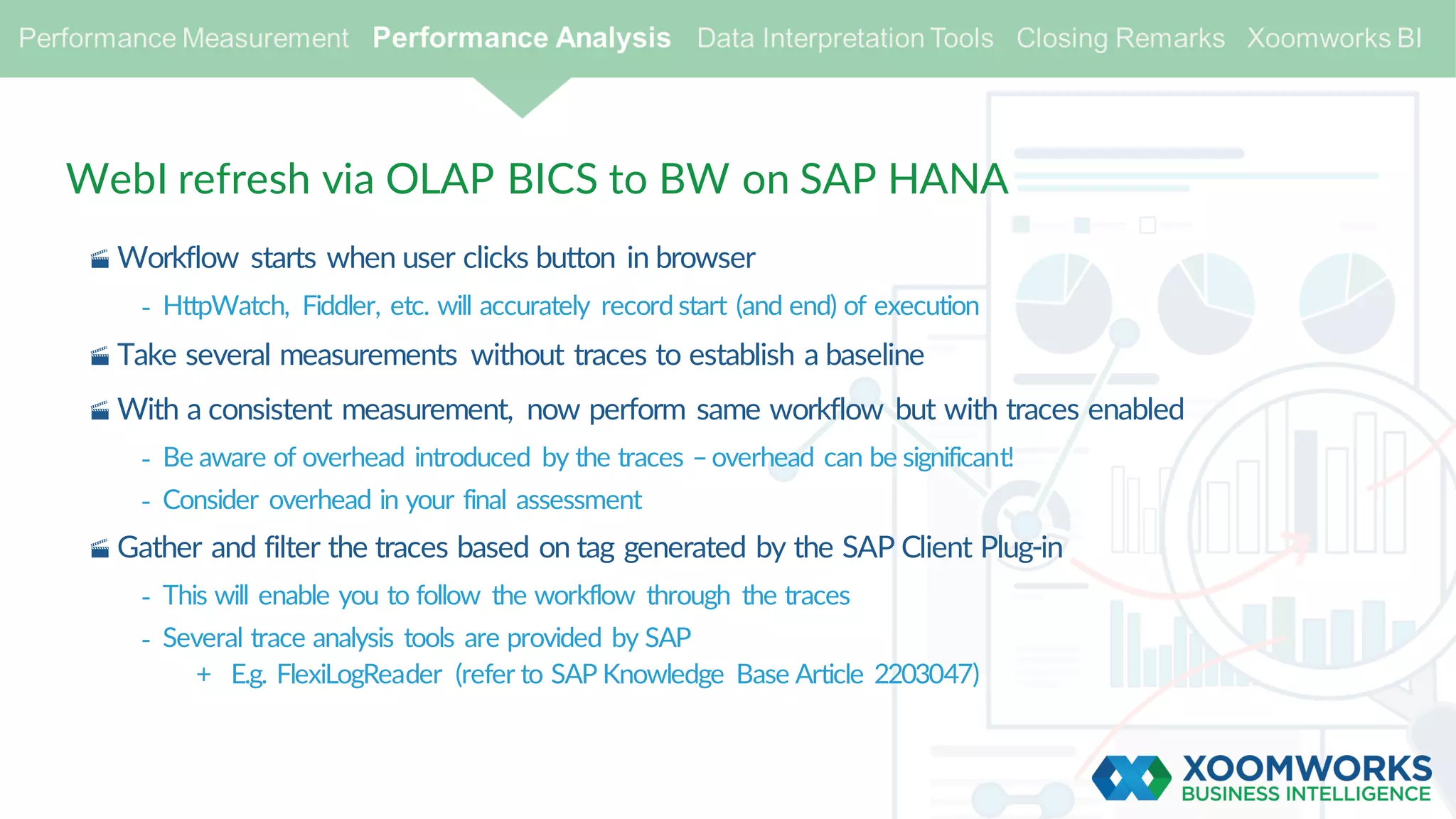 WebI refresh via OLAP BICS to BW on SAP HANA
· Workflow starts when user clicks button in browser
- HttpWatch, Fiddler, etc. will accurately record start (and end) of execution
· Take several measurements without traces to establish a baseline
· With a consistent measurement, now perform same workflow but with traces enabled
- Be aware of overhead introduced by the traces –overhead can be significant!
- Consider overhead in your final assessment
· Gather and filter the traces based on tag generated by the SAP Client Plug-in
- This will enable you to follow the workflow through the traces
- Several trace analysis tools are provided by SAP
+ E.g. FlexiLogReader (refer to SAP Knowledge Base Article 2203047)
 