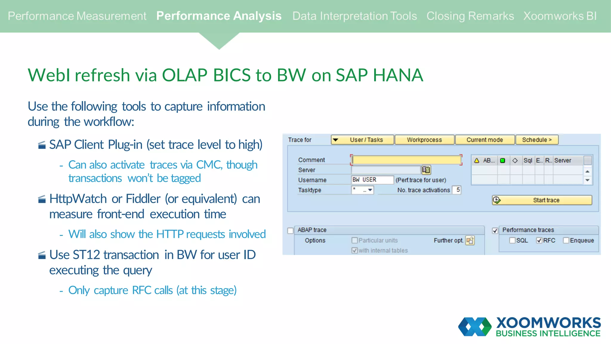 Use the following tools to capture information
during the workflow:
· SAP Client Plug-in (set trace level to high)
- Can also activate traces via CMC, though
transactions won’t be tagged
· HttpWatch or Fiddler (or equivalent) can
measure front-end execution time
- Will also show the HTTP requests involved
· Use ST12 transaction in BW for user ID
executing the query
- Only capture RFC calls (at this stage)
WebI refresh via OLAP BICS to BW on SAP HANA
 