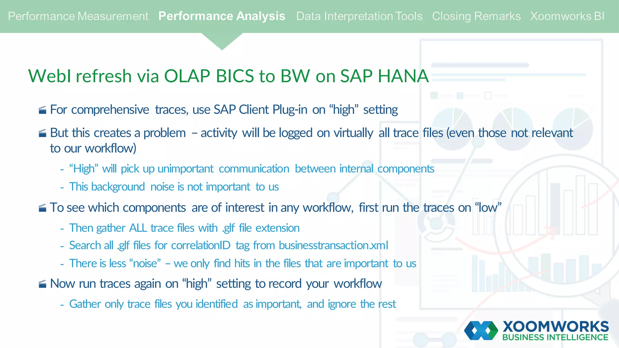 WebI refresh via OLAP BICS to BW on SAP HANA
· For comprehensive traces, use SAP Client Plug-in on “high” setting
· But this creates a problem – activity will be logged on virtually all trace files (even those not relevant
to our workflow)
- “High” will pick up unimportant communication between internal components
- This background noise is not important to us
· To see which components are of interest in any workflow, first run the traces on “low”
- Then gather ALL trace files with .glf file extension
- Search all .glf files for correlationID tag from businesstransaction.xml
- There is less “noise” – we only find hits in the files that are important to us
· Now run traces again on “high” setting to record your workflow
- Gather only trace files you identified as important, and ignore the rest
 
