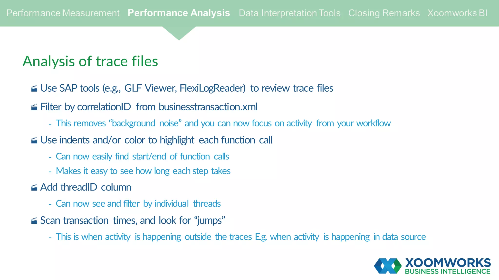 Analysis of trace files
· Use SAP tools (e.g., GLF Viewer, FlexiLogReader) to review trace files
· Filter by correlationID from businesstransaction.xml
- This removes “background noise” and you can now focus on activity from your workflow
· Use indents and/or color to highlight each function call
- Can now easily find start/end of function calls
- Makes it easy to see how long each step takes
· Add threadID column
- Can now see and filter by individual threads
· Scan transaction times, and look for “jumps”
- This is when activity is happening outside the traces E.g. when activity is happening in data source
 