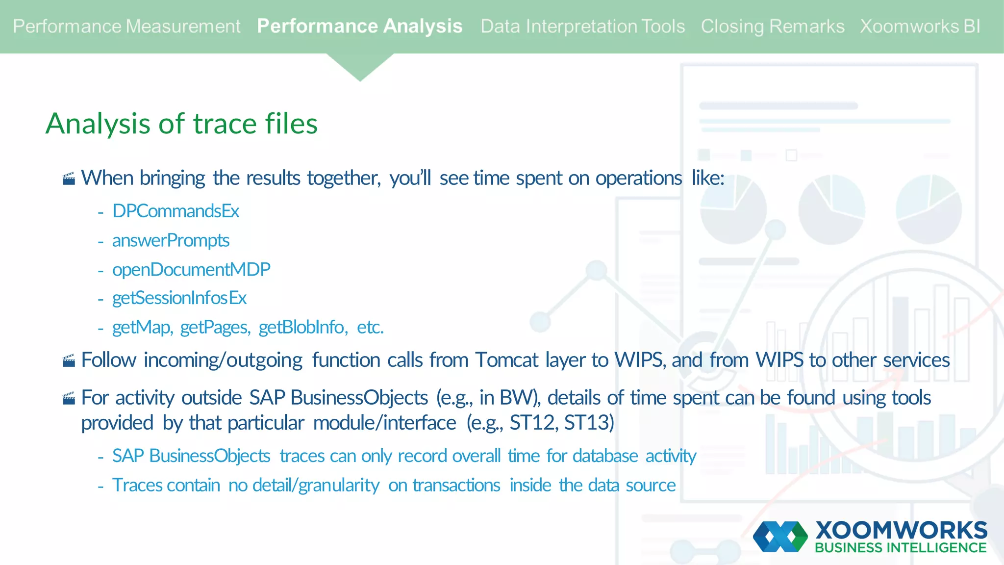 Analysis of trace files
· When bringing the results together, you’ll see time spent on operations like:
- DPCommandsEx
- answerPrompts
- openDocumentMDP
- getSessionInfosEx
- getMap, getPages, getBlobInfo, etc.
· Follow incoming/outgoing function calls from Tomcat layer to WIPS, and from WIPS to other services
· For activity outside SAP BusinessObjects (e.g., in BW), details of time spent can be found using tools
provided by that particular module/interface (e.g., ST12, ST13)
- SAP BusinessObjects traces can only record overall time for database activity
- Traces contain no detail/granularity on transactions inside the data source
 