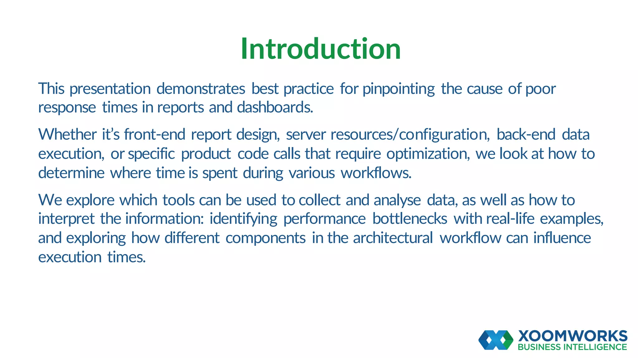 This presentation demonstrates best practice for pinpointing the cause of poor
response times in reports and dashboards.
Whether it’s front-end report design, server resources/configuration, back-end data
execution, or specific product code calls that require optimization, we look at how to
determine where time is spent during various workflows.
We explore which tools can be used to collect and analyse data, as well as how to
interpret the information: identifying performance bottlenecks with real-life examples,
and exploring how different components in the architectural workflow can influence
execution times.
Introduction
 