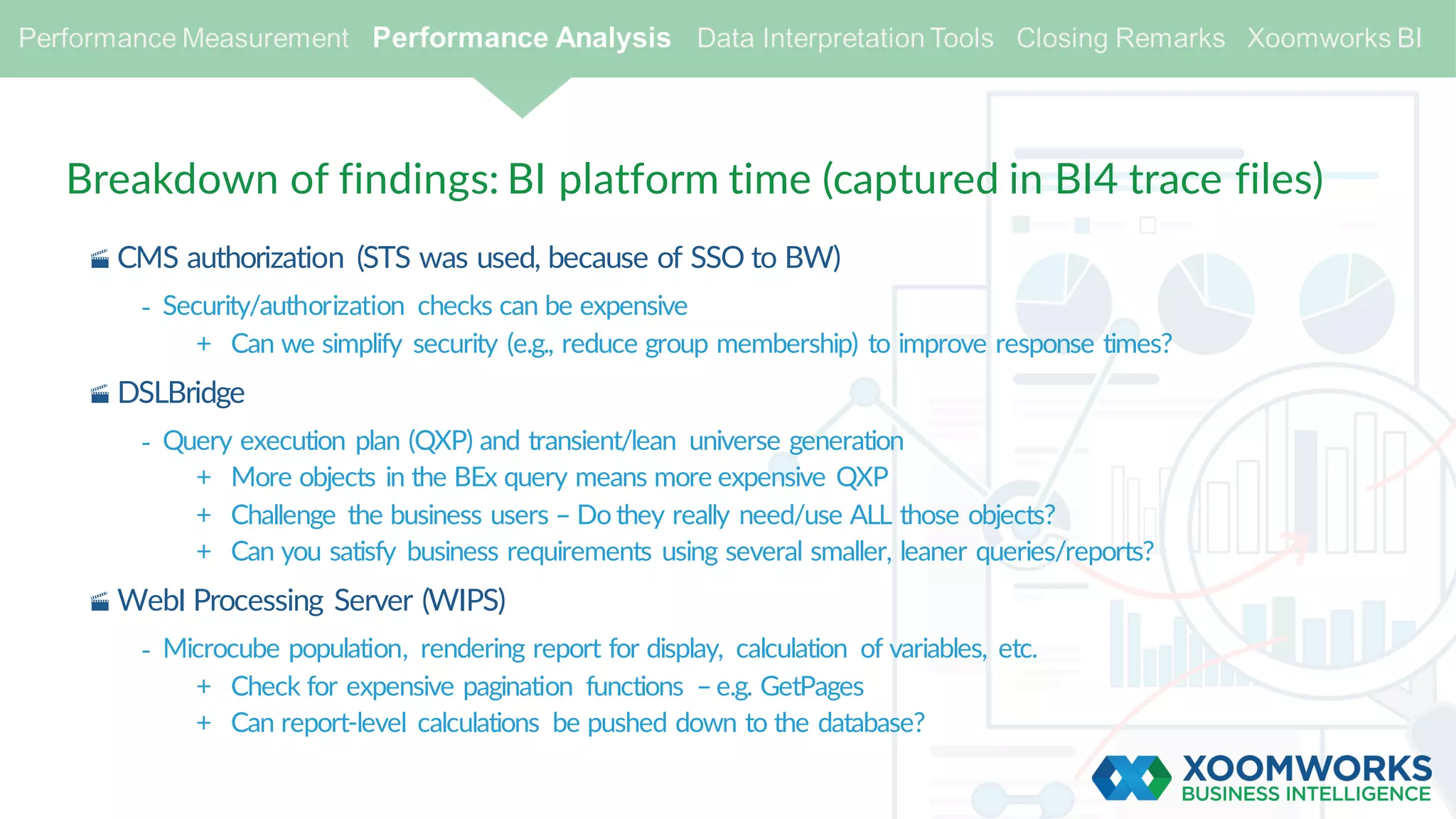 Breakdown of findings: BI platform time (captured in BI4 trace files)
· CMS authorization (STS was used, because of SSO to BW)
- Security/authorization checks can be expensive
+ Can we simplify security (e.g., reduce group membership) to improve response times?
· DSLBridge
- Query execution plan (QXP) and transient/lean universe generation
+ More objects in the BEx query means more expensive QXP
+ Challenge the business users – Do they really need/use ALL those objects?
+ Can you satisfy business requirements using several smaller, leaner queries/reports?
· WebI Processing Server (WIPS)
- Microcube population, rendering report for display, calculation of variables, etc.
+ Check for expensive pagination functions –e.g. GetPages
+ Can report-level calculations be pushed down to the database?
 