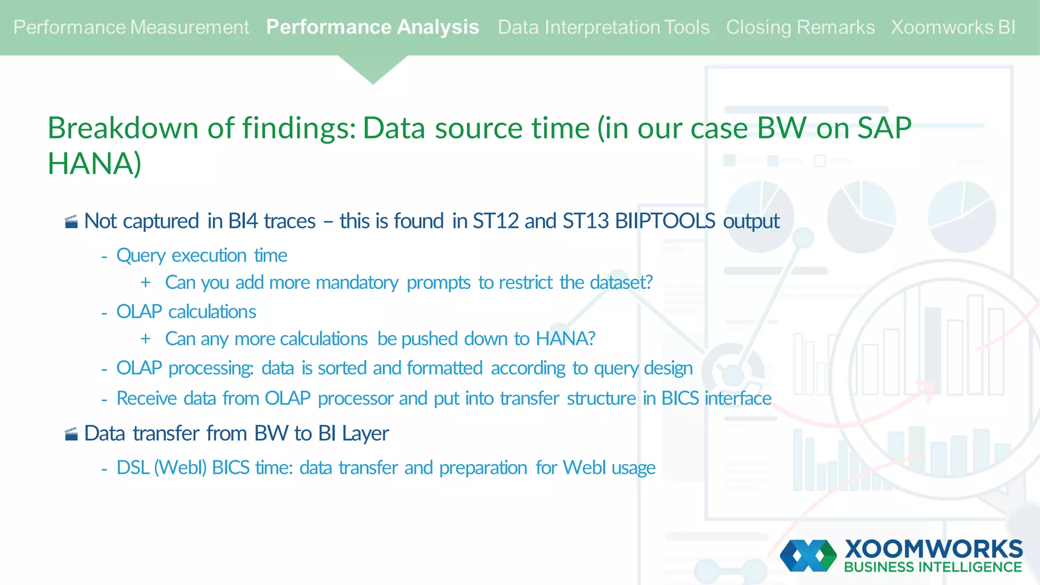 Breakdown of findings: Data source time (in our case BW on SAP
HANA)
· Not captured in BI4 traces – this is found in ST12 and ST13 BIIPTOOLS output
- Query execution time
+ Can you add more mandatory prompts to restrict the dataset?
- OLAP calculations
+ Can any more calculations be pushed down to HANA?
- OLAP processing: data is sorted and formatted according to query design
- Receive data from OLAP processor and put into transfer structure in BICS interface
· Data transfer from BW to BI Layer
- DSL (WebI) BICS time: data transfer and preparation for WebI usage
 