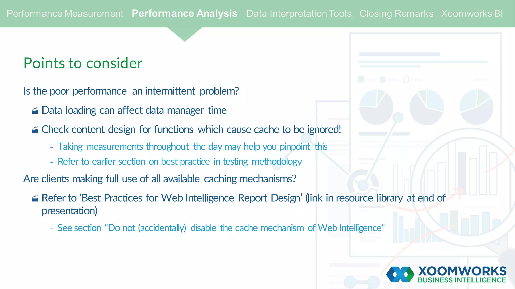 Points to consider
Is the poor performance an intermittent problem?
· Data loading can affect data manager time
· Check content design for functions which cause cache to be ignored!
- Taking measurements throughout the day may help you pinpoint this
- Refer to earlier section on best practice in testing methodology
Are clients making full use of all available caching mechanisms?
· Refer to ‘Best Practices for Web Intelligence Report Design’ (link in resource library at end of
presentation)
- See section “Do not (accidentally) disable the cache mechanism of Web Intelligence”
 