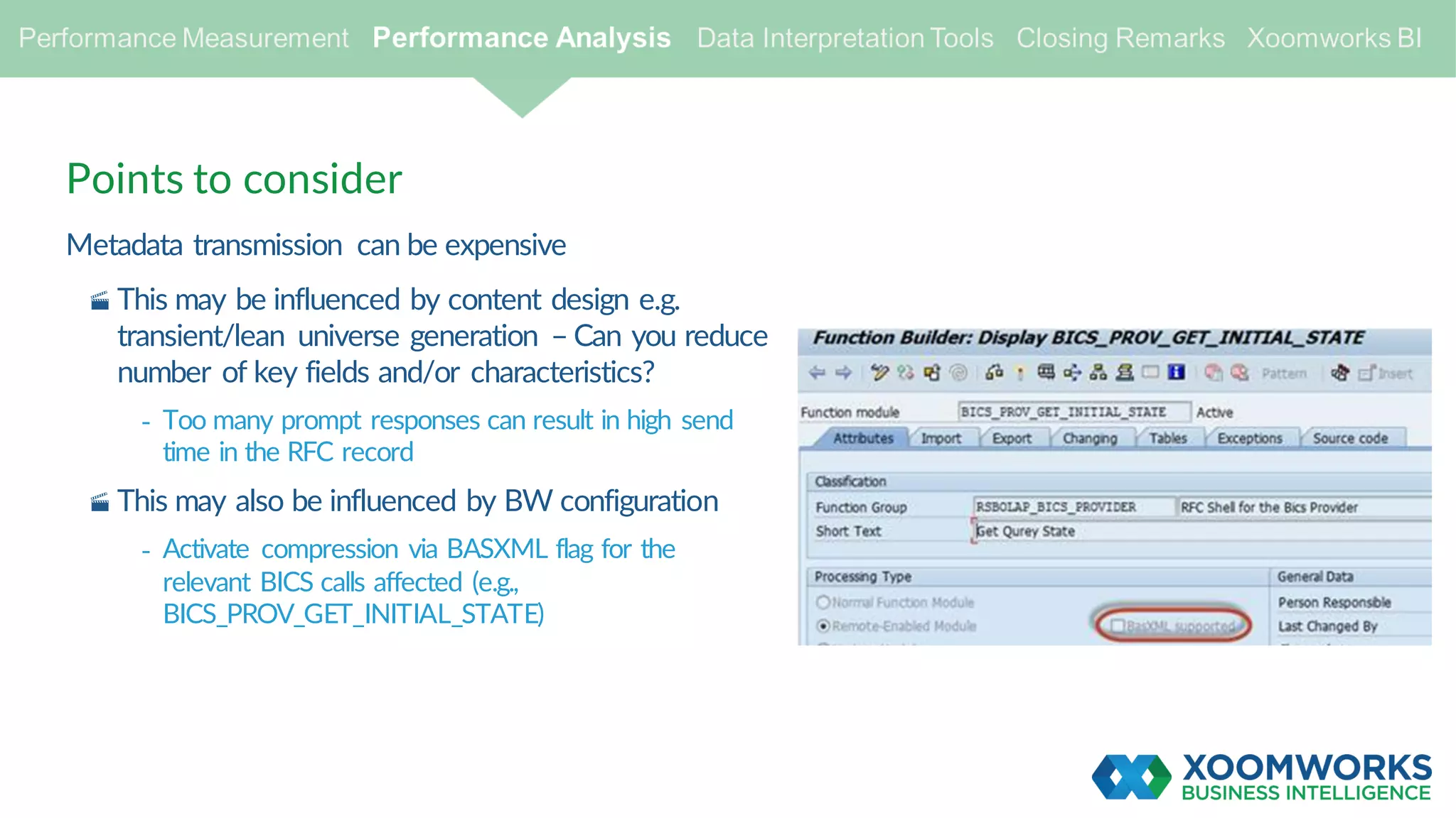 Points to consider
Metadata transmission can be expensive
· This may be influenced by content design e.g.
transient/lean universe generation – Can you reduce
number of key fields and/or characteristics?
- Too many prompt responses can result in high send
time in the RFC record
· This may also be influenced by BW configuration
- Activate compression via BASXML flag for the
relevant BICS calls affected (e.g.,
BICS_PROV_GET_INITIAL_STATE)
 