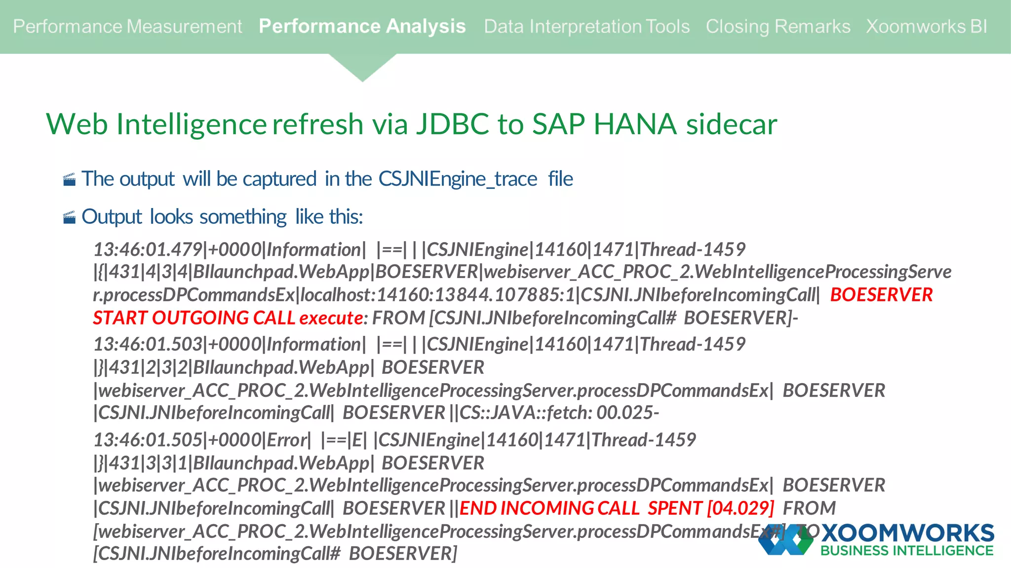 Web Intelligence refresh via JDBC to SAP HANA sidecar
· The output will be captured in the CSJNIEngine_trace file
· Output looks something like this:
13:46:01.479|+0000|Information| |==| | |CSJNIEngine|14160|1471|Thread-1459
|{|431|4|3|4|BIlaunchpad.WebApp|BOESERVER|webiserver_ACC_PROC_2.WebIntelligenceProcessingServe
r.processDPCommandsEx|localhost:14160:13844.107885:1|CSJNI.JNIbeforeIncomingCall| BOESERVER
START OUTGOING CALL execute: FROM [CSJNI.JNIbeforeIncomingCall# BOESERVER]-
13:46:01.503|+0000|Information| |==| | |CSJNIEngine|14160|1471|Thread-1459
|}|431|2|3|2|BIlaunchpad.WebApp| BOESERVER
|webiserver_ACC_PROC_2.WebIntelligenceProcessingServer.processDPCommandsEx| BOESERVER
|CSJNI.JNIbeforeIncomingCall| BOESERVER ||CS::JAVA::fetch: 00.025-
13:46:01.505|+0000|Error| |==|E| |CSJNIEngine|14160|1471|Thread-1459
|}|431|3|3|1|BIlaunchpad.WebApp| BOESERVER
|webiserver_ACC_PROC_2.WebIntelligenceProcessingServer.processDPCommandsEx| BOESERVER
|CSJNI.JNIbeforeIncomingCall| BOESERVER ||END INCOMING CALL SPENT [04.029] FROM
[webiserver_ACC_PROC_2.WebIntelligenceProcessingServer.processDPCommandsEx#] TO
[CSJNI.JNIbeforeIncomingCall# BOESERVER]
 
