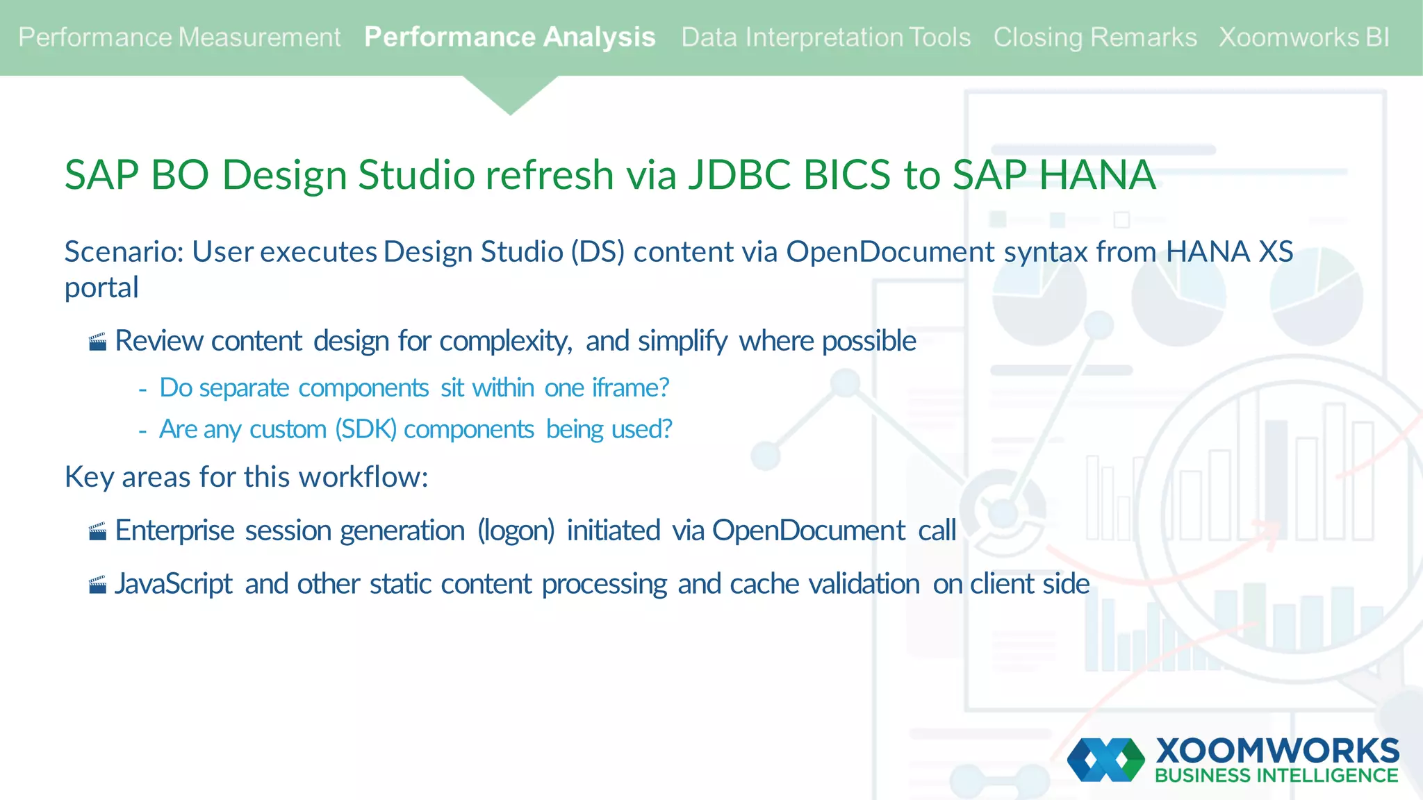 SAP BO Design Studio refresh via JDBC BICS to SAP HANA
Scenario: User executes Design Studio (DS) content via OpenDocument syntax from HANA XS
portal
· Review content design for complexity, and simplify where possible
- Do separate components sit within one iframe?
- Are any custom (SDK) components being used?
Key areas for this workflow:
· Enterprise session generation (logon) initiated via OpenDocument call
· JavaScript and other static content processing and cache validation on client side
 