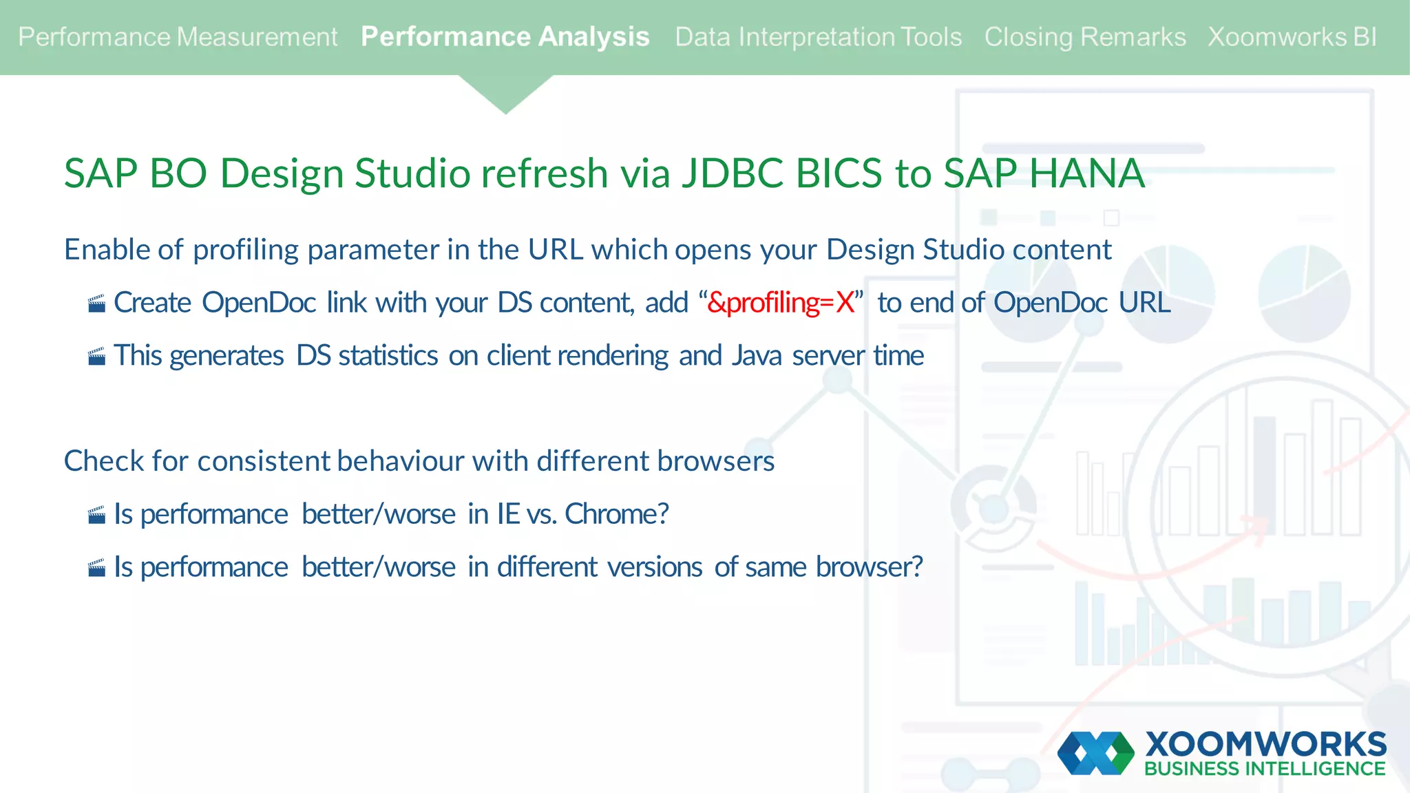 SAP BO Design Studio refresh via JDBC BICS to SAP HANA
Enable of profiling parameter in the URL which opens your Design Studio content
· Create OpenDoc link with your DS content, add “&profiling=X” to end of OpenDoc URL
· This generates DS statistics on client rendering and Java server time
Check for consistent behaviour with different browsers
· Is performance better/worse in IE vs. Chrome?
· Is performance better/worse in different versions of same browser?
 