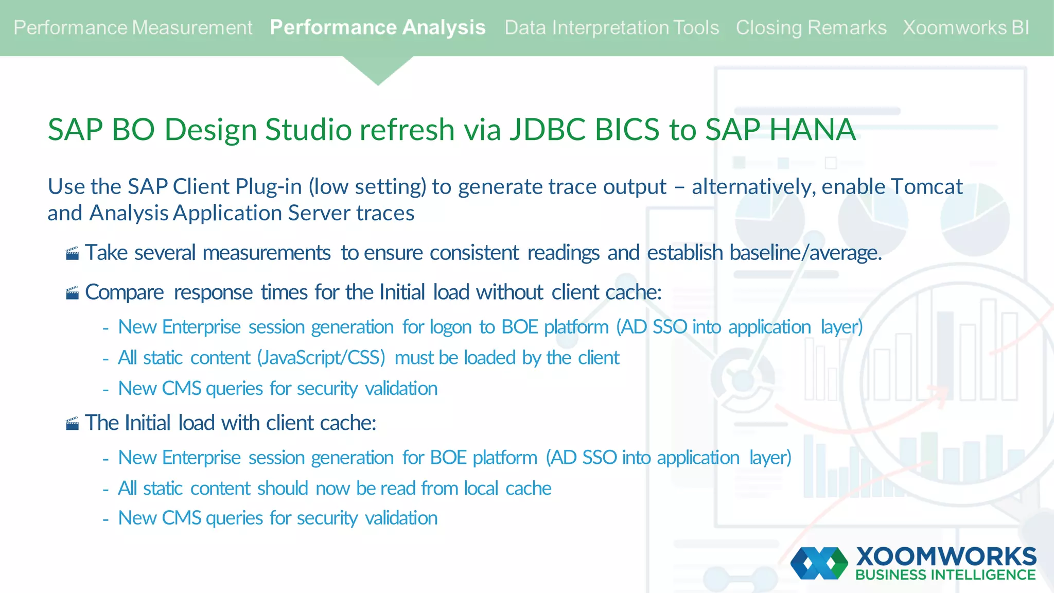 SAP BO Design Studio refresh via JDBC BICS to SAP HANA
Use the SAP Client Plug-in (low setting) to generate trace output – alternatively, enable Tomcat
and Analysis Application Server traces
· Take several measurements to ensure consistent readings and establish baseline/average.
· Compare response times for the Initial load without client cache:
- New Enterprise session generation for logon to BOE platform (AD SSO into application layer)
- All static content (JavaScript/CSS) must be loaded by the client
- New CMS queries for security validation
· The Initial load with client cache:
- New Enterprise session generation for BOE platform (AD SSO into application layer)
- All static content should now be read from local cache
- New CMS queries for security validation
 