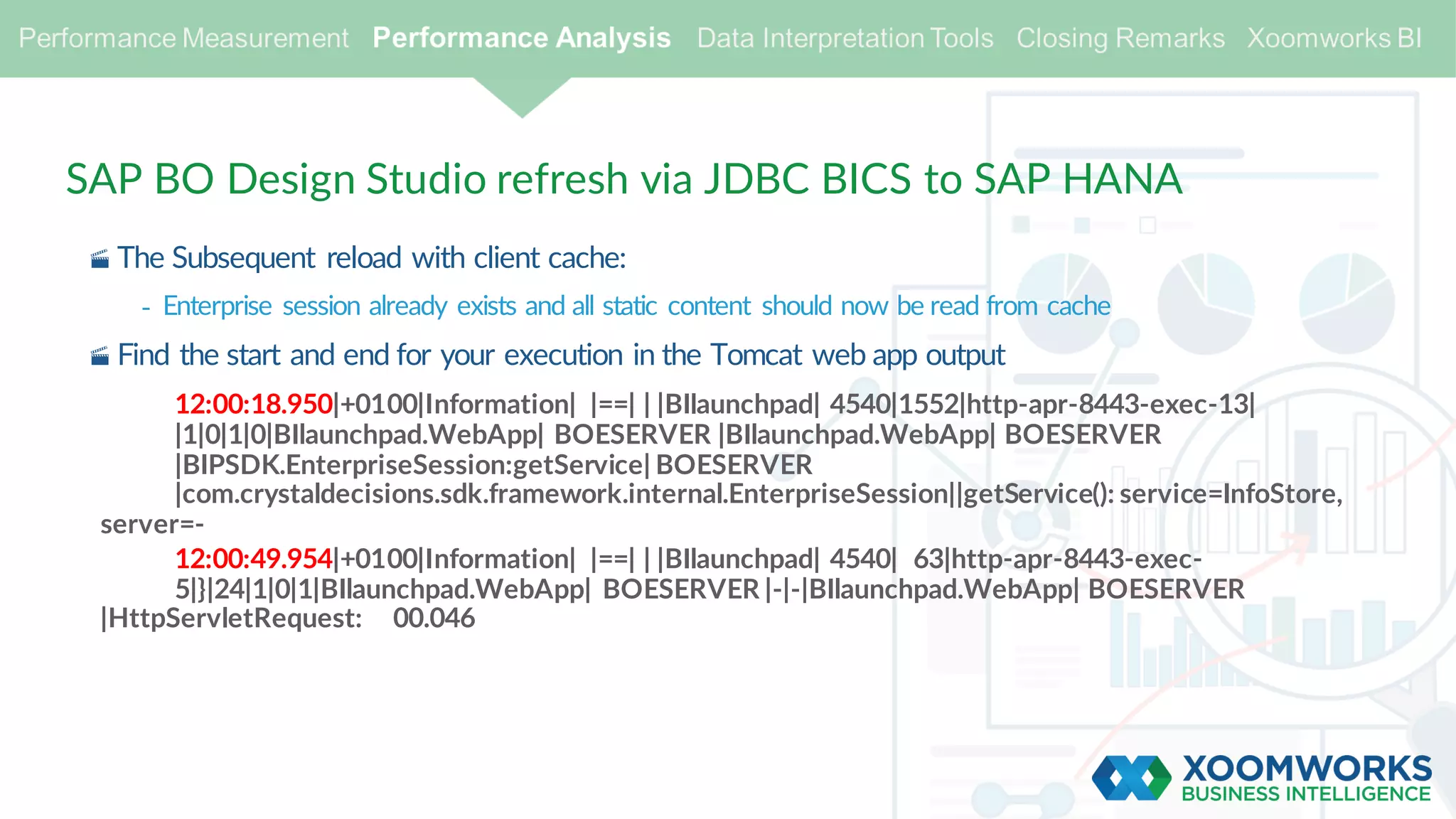 SAP BO Design Studio refresh via JDBC BICS to SAP HANA
· The Subsequent reload with client cache:
- Enterprise session already exists and all static content should now be read from cache
· Find the start and end for your execution in the Tomcat web app output
12:00:18.950|+0100|Information| |==| | |BIlaunchpad| 4540|1552|http-apr-8443-exec-13|
|1|0|1|0|BIlaunchpad.WebApp| BOESERVER |BIlaunchpad.WebApp| BOESERVER
|BIPSDK.EnterpriseSession:getService| BOESERVER
|com.crystaldecisions.sdk.framework.internal.EnterpriseSession||getService(): service=InfoStore,
server=-
12:00:49.954|+0100|Information| |==| | |BIlaunchpad| 4540| 63|http-apr-8443-exec-
5|}|24|1|0|1|BIlaunchpad.WebApp| BOESERVER |-|-|BIlaunchpad.WebApp| BOESERVER
|HttpServletRequest: 00.046
 