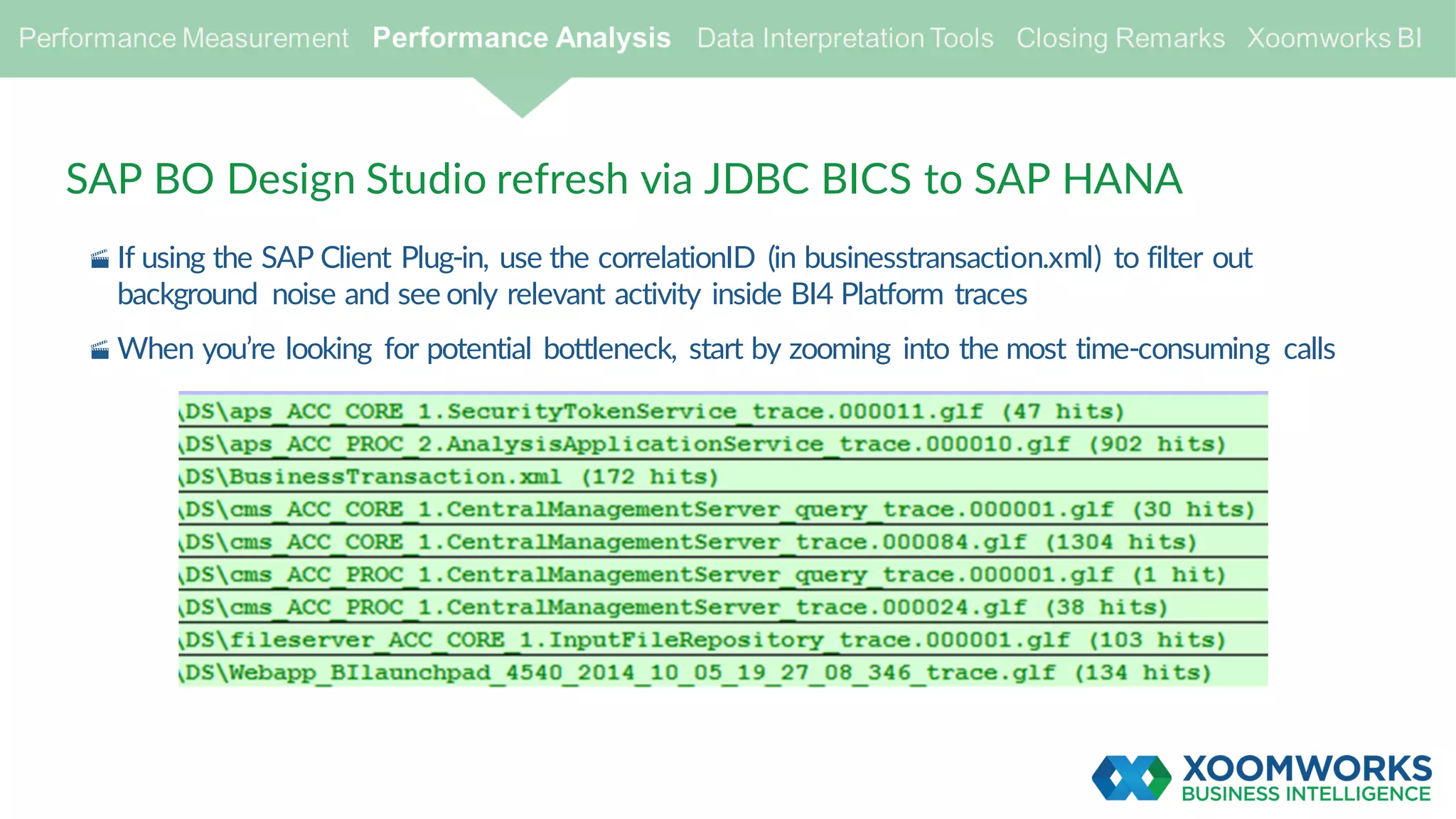 SAP BO Design Studio refresh via JDBC BICS to SAP HANA
· If using the SAP Client Plug-in, use the correlationID (in businesstransaction.xml) to filter out
background noise and see only relevant activity inside BI4 Platform traces
· When you’re looking for potential bottleneck, start by zooming into the most time-consuming calls
 