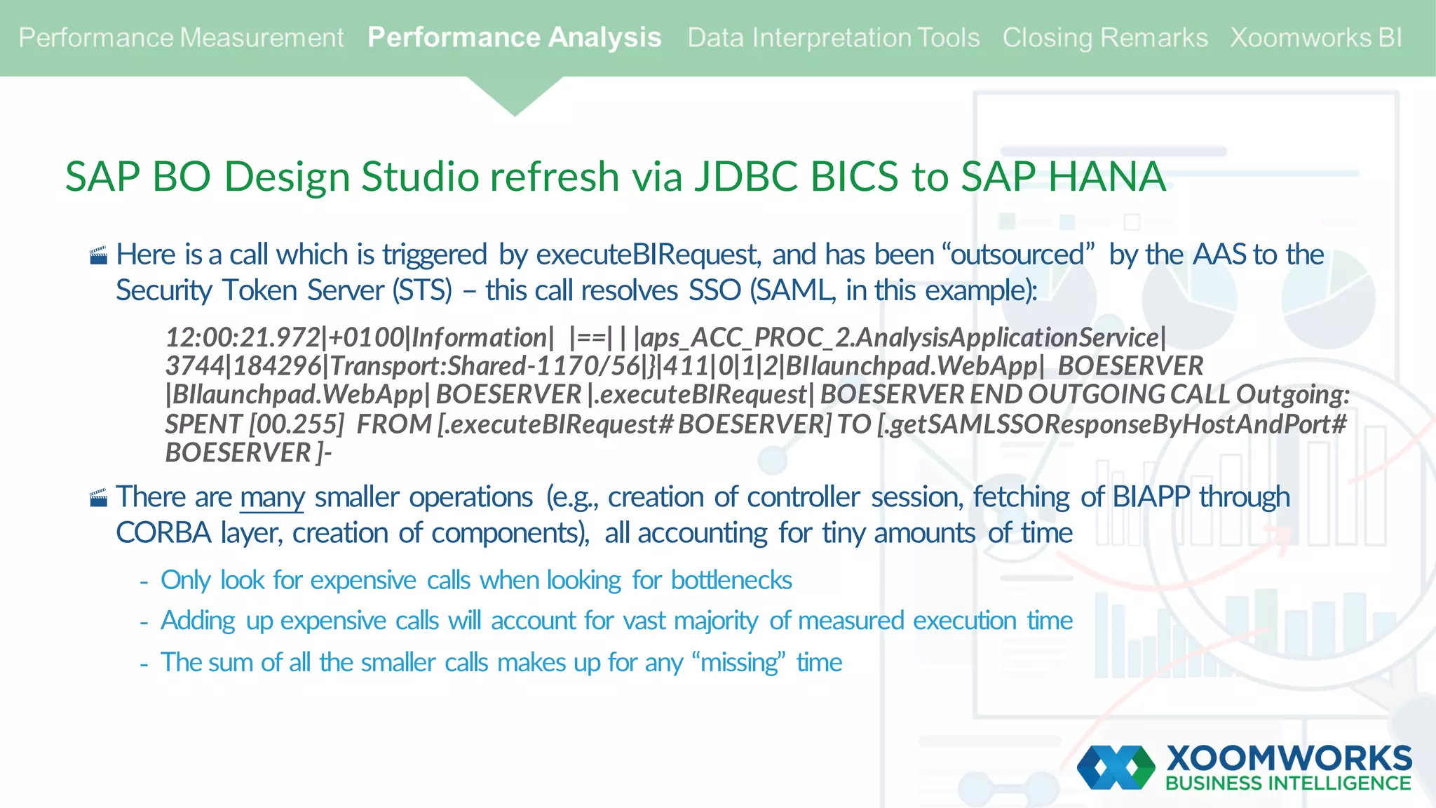 SAP BO Design Studio refresh via JDBC BICS to SAP HANA
· Here is a call which is triggered by executeBIRequest, and has been “outsourced” by the AAS to the
Security Token Server (STS) – this call resolves SSO (SAML, in this example):
12:00:21.972|+0100|Information| |==| | |aps_ACC_PROC_2.AnalysisApplicationService|
3744|184296|Transport:Shared-1170/56|}|411|0|1|2|BIlaunchpad.WebApp| BOESERVER
|BIlaunchpad.WebApp| BOESERVER |.executeBIRequest| BOESERVER END OUTGOING CALL Outgoing:
SPENT [00.255] FROM [.executeBIRequest#BOESERVER]TO [.getSAMLSSOResponseByHostAndPort#
BOESERVER ]-
· There are many smaller operations (e.g., creation of controller session, fetching of BIAPP through
CORBA layer, creation of components), all accounting for tiny amounts of time
- Only look for expensive calls when looking for bottlenecks
- Adding up expensive calls will account for vast majority of measured execution time
- The sum of all the smaller calls makes up for any “missing” time
 