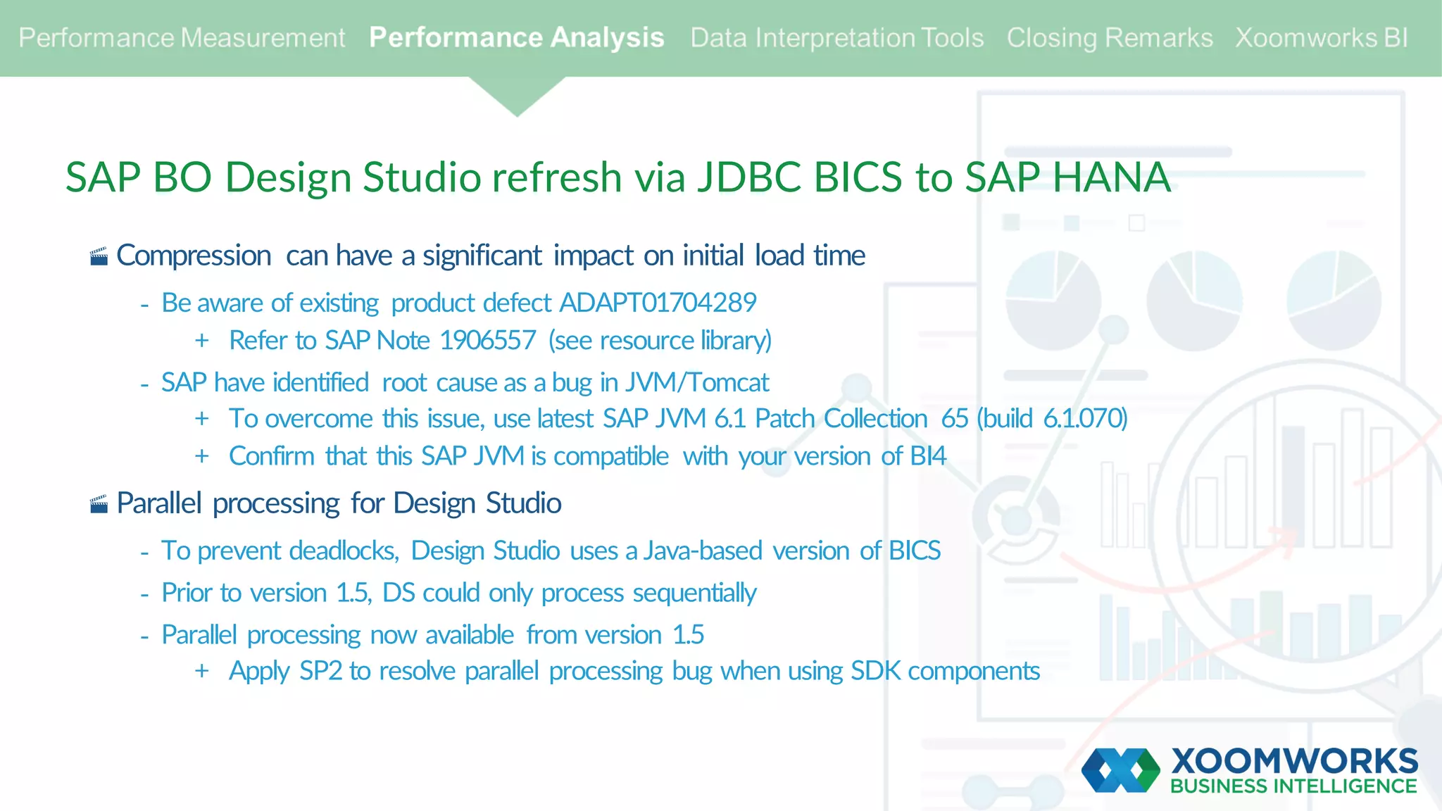 SAP BO Design Studio refresh via JDBC BICS to SAP HANA
· Compression can have a significant impact on initial load time
- Be aware of existing product defect ADAPT01704289
+ Refer to SAP Note 1906557 (see resource library)
- SAP have identified root cause as a bug in JVM/Tomcat
+ To overcome this issue, use latest SAP JVM 6.1 Patch Collection 65 (build 6.1.070)
+ Confirm that this SAP JVM is compatible with your version of BI4
· Parallel processing for Design Studio
- To prevent deadlocks, Design Studio uses a Java-based version of BICS
- Prior to version 1.5, DS could only process sequentially
- Parallel processing now available from version 1.5
+ Apply SP2 to resolve parallel processing bug when using SDK components
 