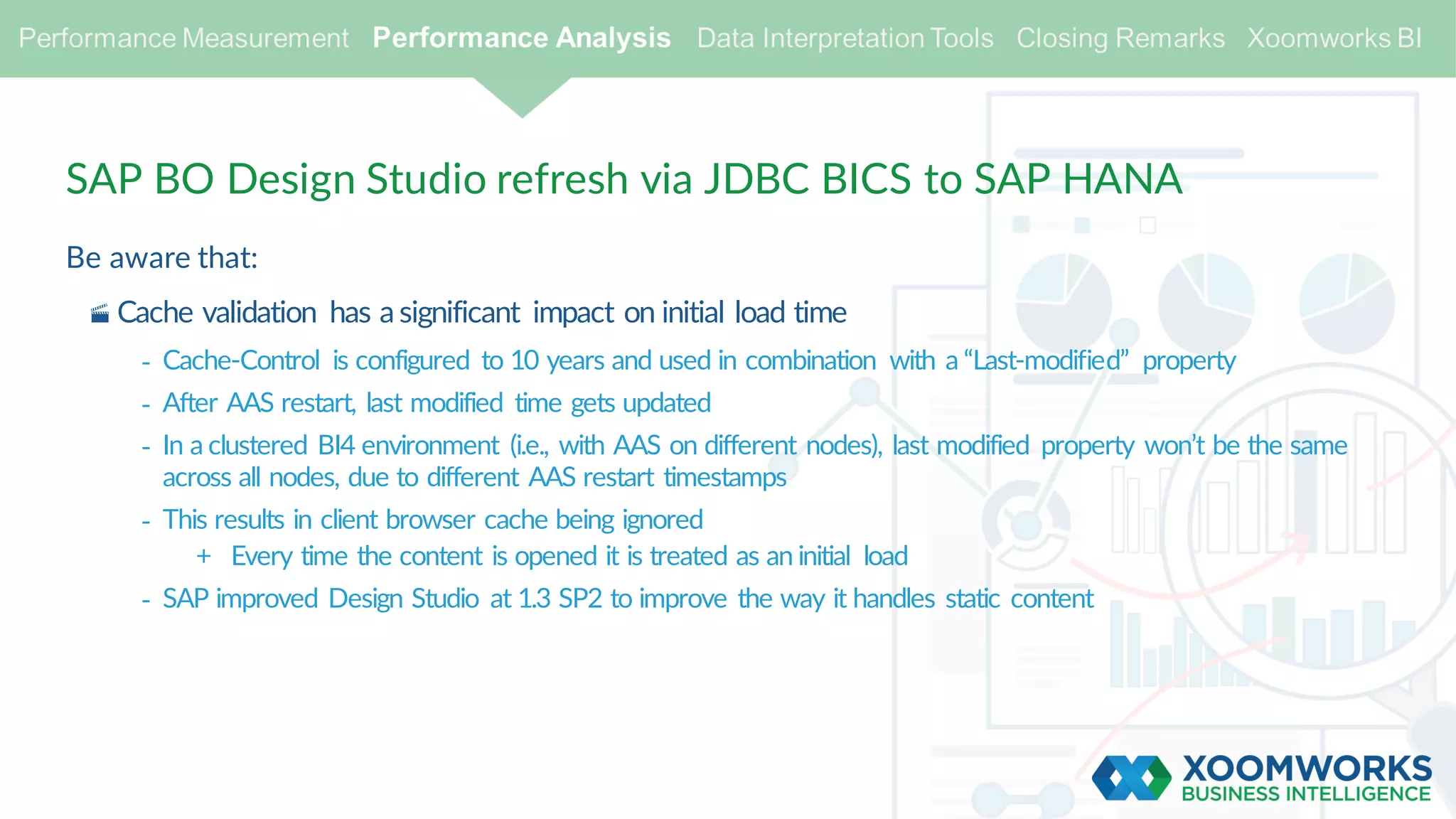SAP BO Design Studio refresh via JDBC BICS to SAP HANA
Be aware that:
· Cache validation has a significant impact on initial load time
- Cache-Control is configured to 10 years and used in combination with a “Last-modified” property
- After AAS restart, last modified time gets updated
- In a clustered BI4 environment (i.e., with AAS on different nodes), last modified property won’t be the same
across all nodes, due to different AAS restart timestamps
- This results in client browser cache being ignored
+ Every time the content is opened it is treated as an initial load
- SAP improved Design Studio at 1.3 SP2 to improve the way it handles static content
 
