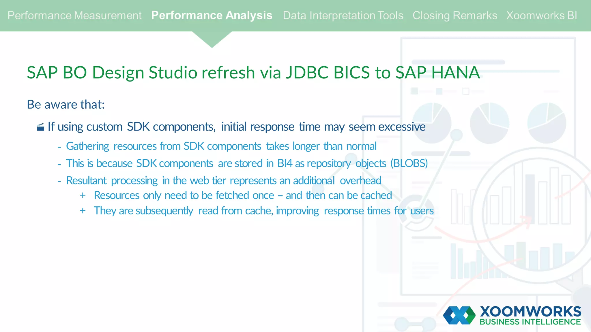 SAP BO Design Studio refresh via JDBC BICS to SAP HANA
Be aware that:
· If using custom SDK components, initial response time may seem excessive
- Gathering resources from SDK components takes longer than normal
- This is because SDK components are stored in BI4 as repository objects (BLOBS)
- Resultant processing in the web tier represents an additional overhead
+ Resources only need to be fetched once – and then can be cached
+ They are subsequently read from cache, improving response times for users
 