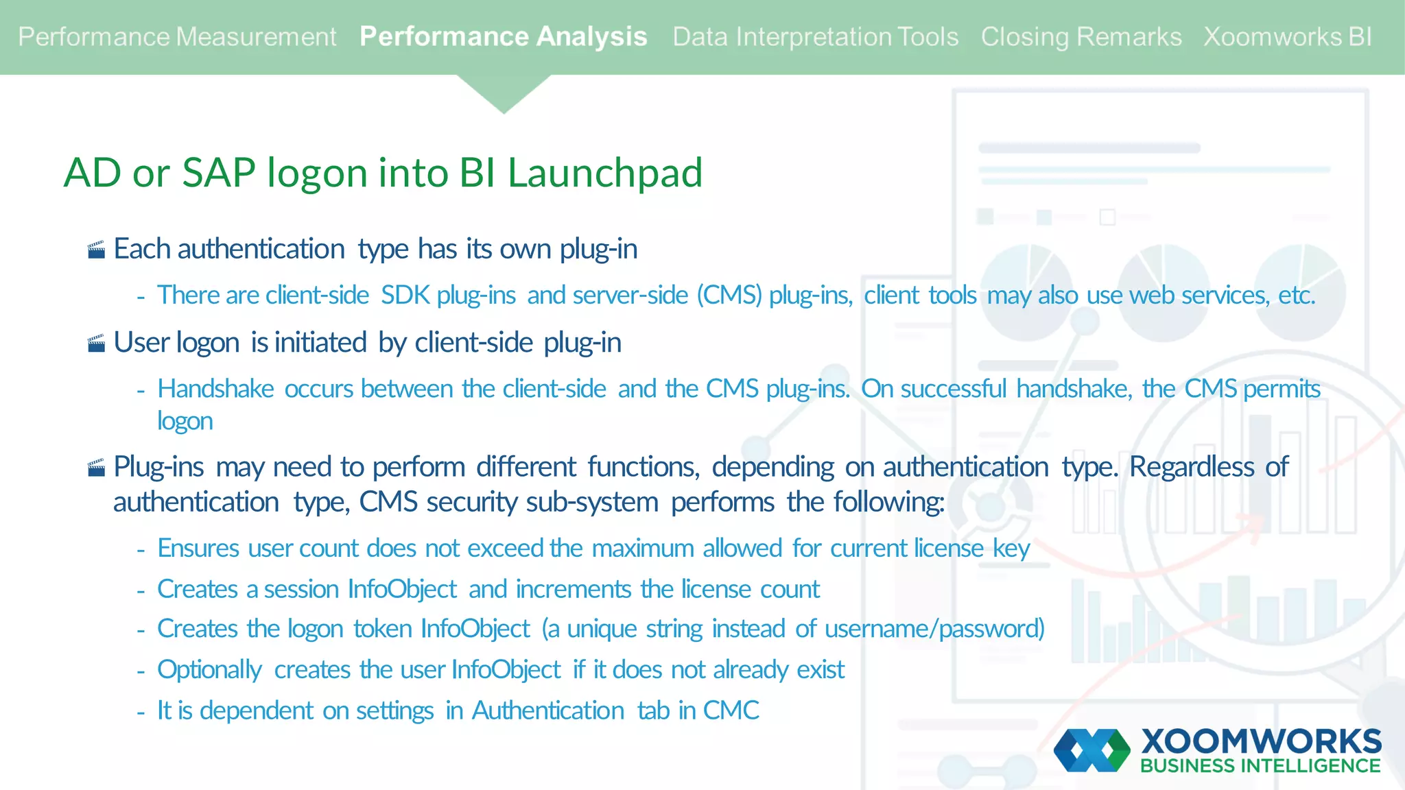 AD or SAP logon into BI Launchpad
· Each authentication type has its own plug-in
- There are client-side SDK plug-ins and server-side (CMS) plug-ins, client tools may also use web services, etc.
· User logon is initiated by client-side plug-in
- Handshake occurs between the client-side and the CMS plug-ins. On successful handshake, the CMS permits
logon
· Plug-ins may need to perform different functions, depending on authentication type. Regardless of
authentication type, CMS security sub-system performs the following:
- Ensures user count does not exceed the maximum allowed for current license key
- Creates a session InfoObject and increments the license count
- Creates the logon token InfoObject (a unique string instead of username/password)
- Optionally creates the user InfoObject if it does not already exist
- It is dependent on settings in Authentication tab in CMC
 