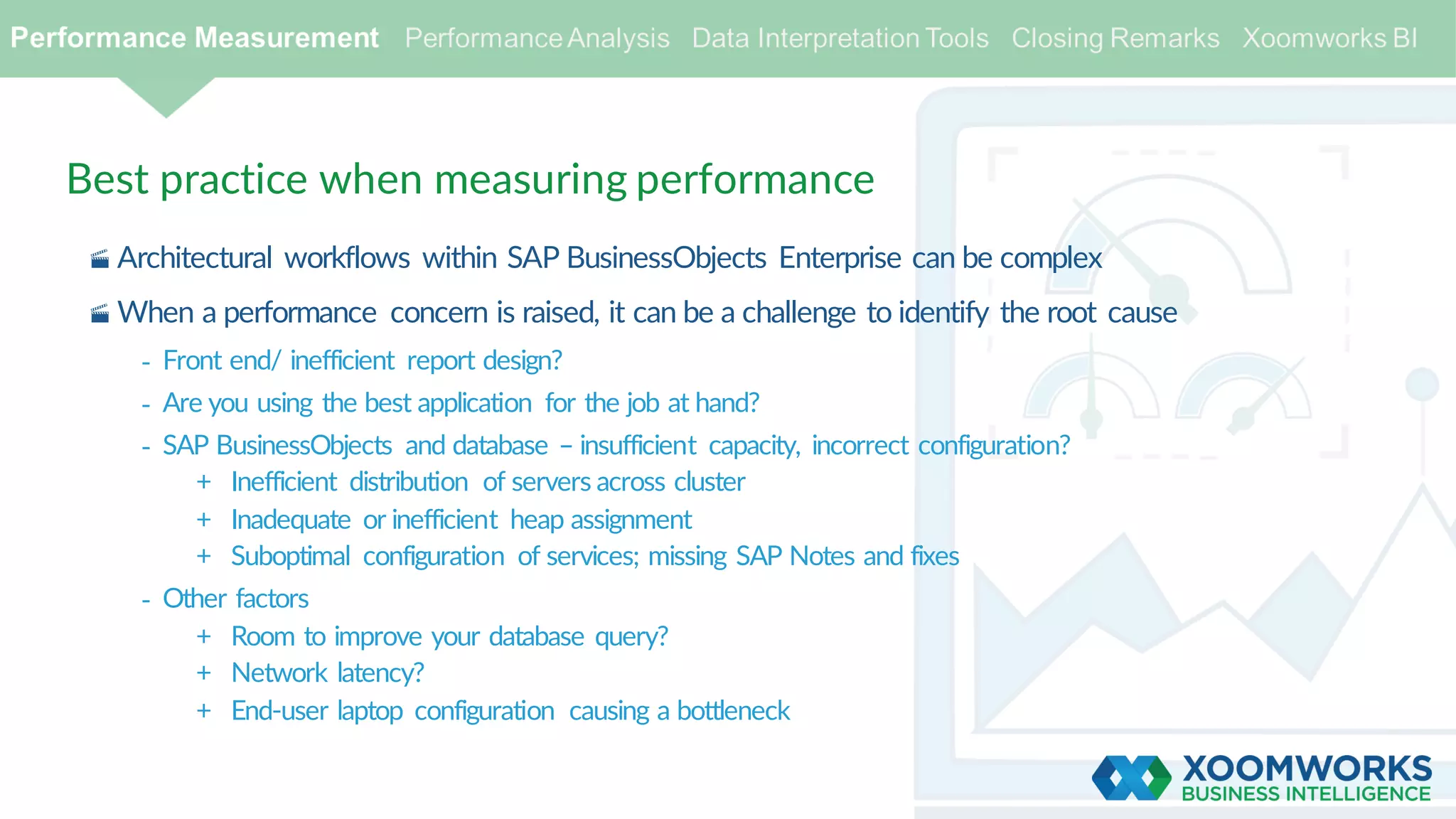 Best practice when measuring performance
· Architectural workflows within SAP BusinessObjects Enterprise can be complex
· When a performance concern is raised, it can be a challenge to identify the root cause
- Front end/ inefficient report design?
- Are you using the best application for the job at hand?
- SAP BusinessObjects and database – insufficient capacity, incorrect configuration?
+ Inefficient distribution of servers across cluster
+ Inadequate or inefficient heap assignment
+ Suboptimal configuration of services; missing SAP Notes and fixes
- Other factors
+ Room to improve your database query?
+ Network latency?
+ End-user laptop configuration causing a bottleneck
 