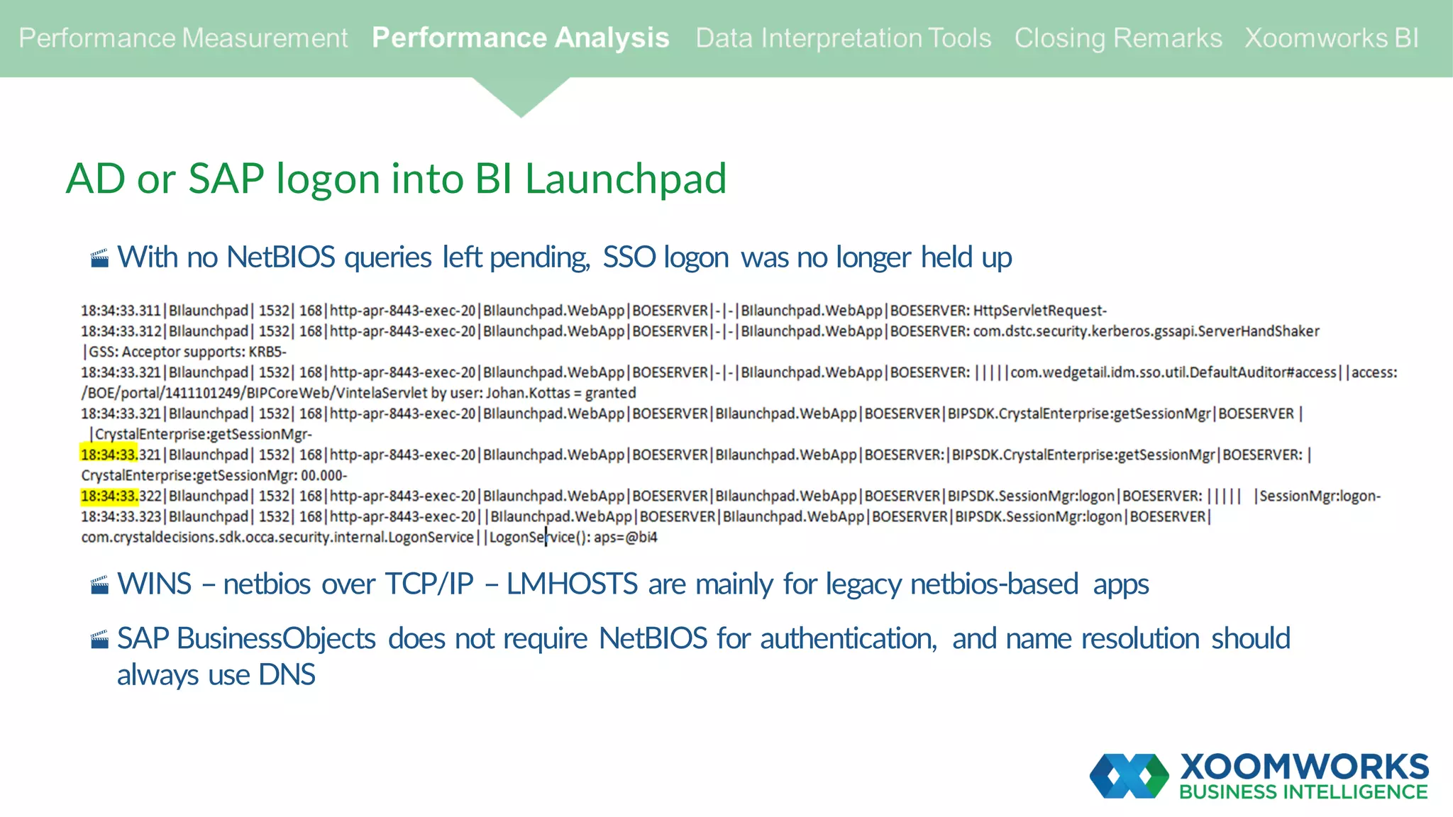 AD or SAP logon into BI Launchpad
· With no NetBIOS queries left pending, SSO logon was no longer held up
· WINS – netbios over TCP/IP – LMHOSTS are mainly for legacy netbios-based apps
· SAP BusinessObjects does not require NetBIOS for authentication, and name resolution should
always use DNS
 