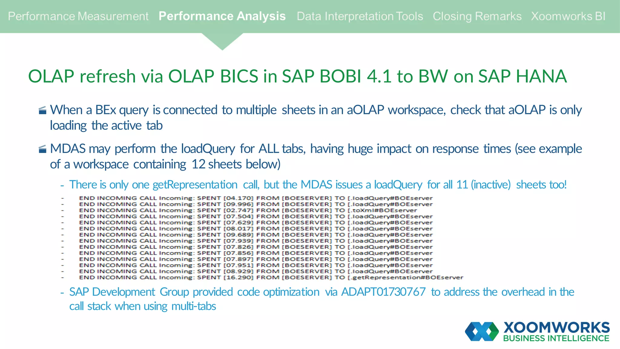 OLAP refresh via OLAP BICS in SAP BOBI 4.1 to BW on SAP HANA
· When a BEx query is connected to multiple sheets in an aOLAP workspace, check that aOLAP is only
loading the active tab
· MDAS may perform the loadQuery for ALL tabs, having huge impact on response times (see example
of a workspace containing 12 sheets below)
- There is only one getRepresentation call, but the MDAS issues a loadQuery for all 11 (inactive) sheets too!
- SAP Development Group provided code optimization via ADAPT01730767 to address the overhead in the
call stack when using multi-tabs
 