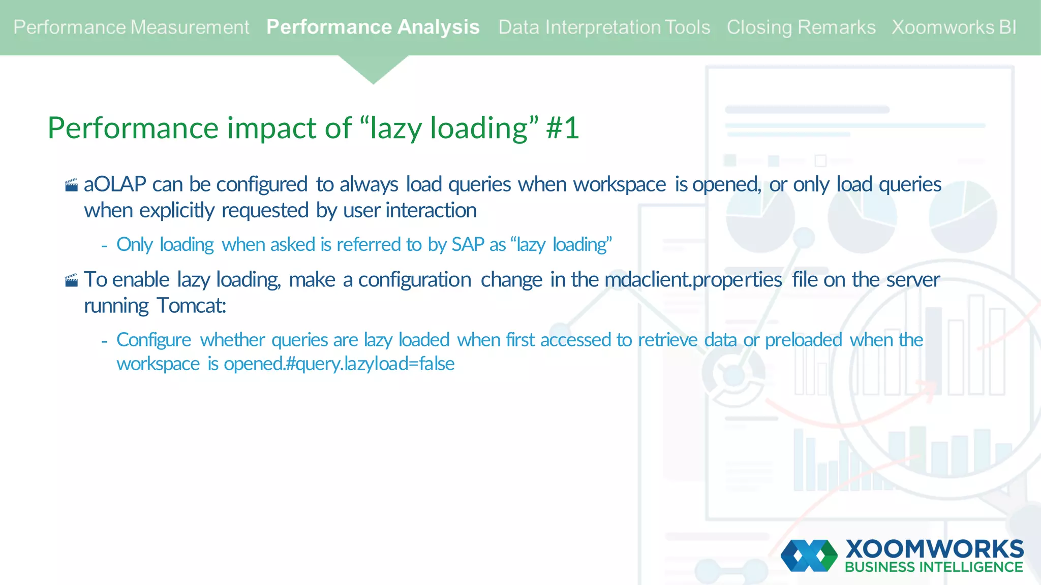 Performance impact of “lazy loading” #1
· aOLAP can be configured to always load queries when workspace is opened, or only load queries
when explicitly requested by user interaction
- Only loading when asked is referred to by SAP as “lazy loading”
· To enable lazy loading, make a configuration change in the mdaclient.properties file on the server
running Tomcat:
- Configure whether queries are lazy loaded when first accessed to retrieve data or preloaded when the
workspace is opened.#query.lazyload=false
 