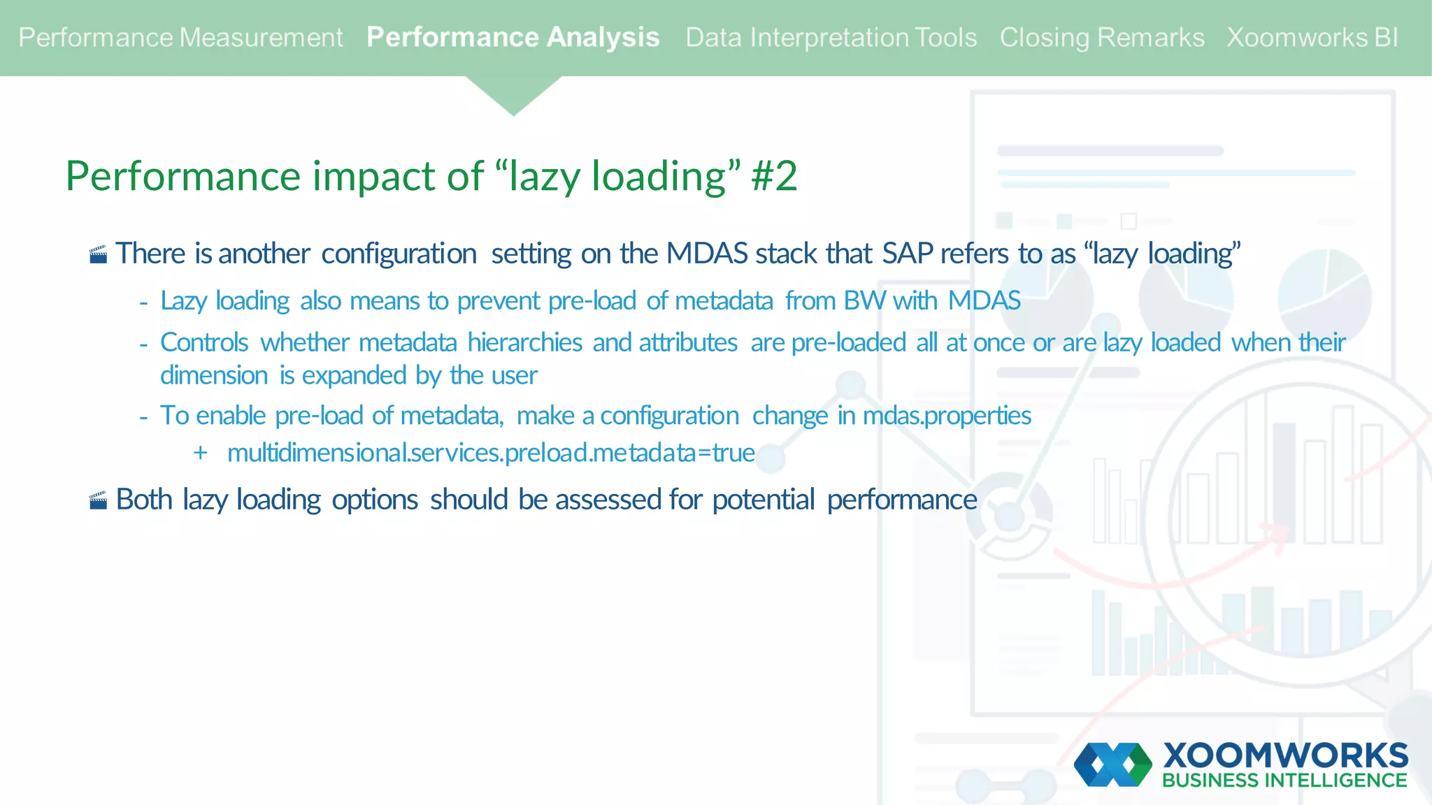 Performance impact of “lazy loading” #2
· There is another configuration setting on the MDAS stack that SAP refers to as “lazy loading”
- Lazy loading also means to prevent pre-load of metadata from BW with MDAS
- Controls whether metadata hierarchies and attributes are pre-loaded all at once or are lazy loaded when their
dimension is expanded by the user
- To enable pre-load of metadata, make a configuration change in mdas.properties
+ multidimensional.services.preload.metadata=true
· Both lazy loading options should be assessed for potential performance
 