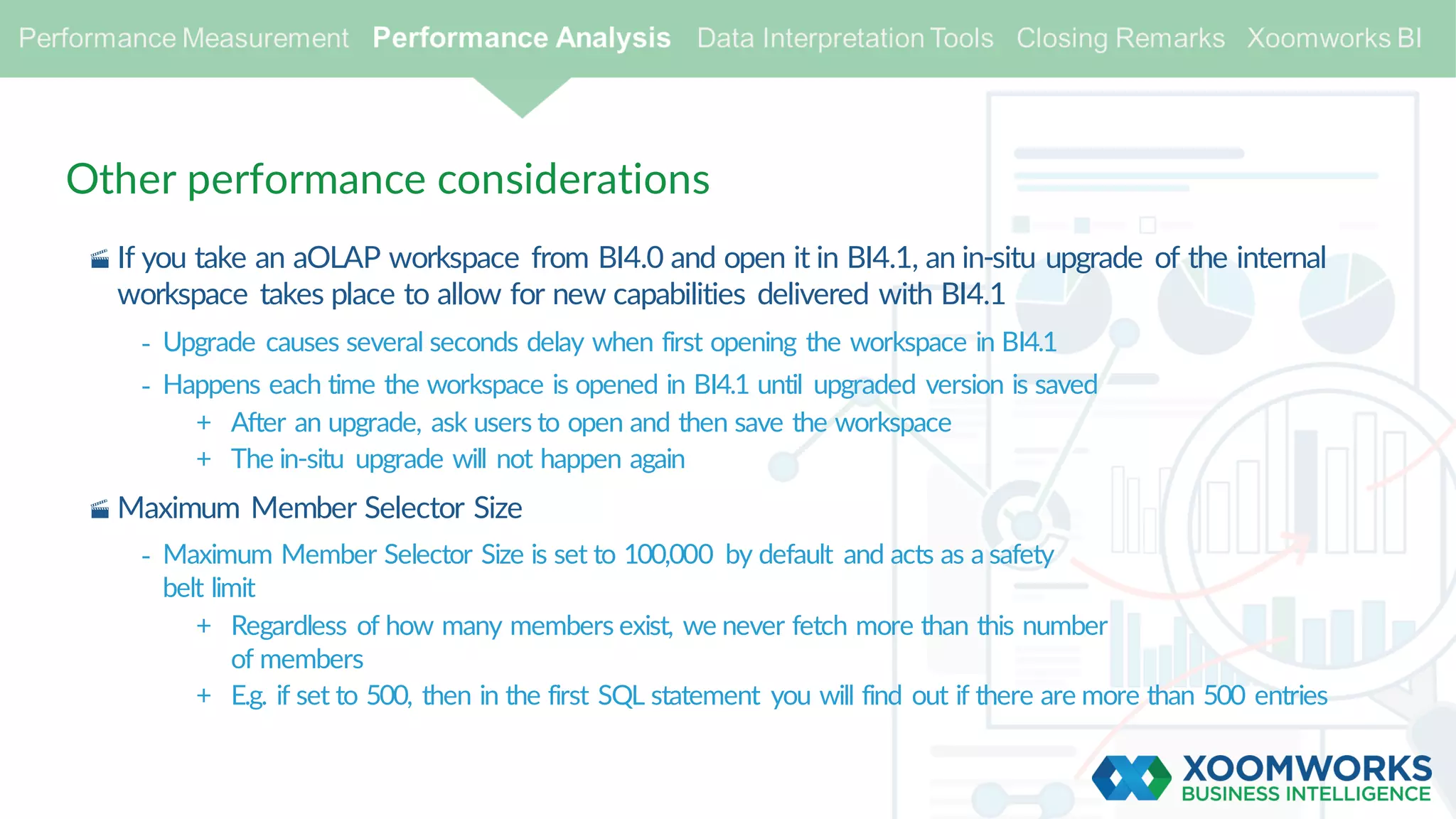 Other performance considerations
· If you take an aOLAP workspace from BI4.0 and open it in BI4.1, an in-situ upgrade of the internal
workspace takes place to allow for new capabilities delivered with BI4.1
- Upgrade causes several seconds delay when first opening the workspace in BI4.1
- Happens each time the workspace is opened in BI4.1 until upgraded version is saved
+ After an upgrade, ask users to open and then save the workspace
+ The in-situ upgrade will not happen again
· Maximum Member Selector Size
- Maximum Member Selector Size is set to 100,000 by default and acts as a safety
belt limit
+ Regardless of how many members exist, we never fetch more than this number
of members
+ E.g. if set to 500, then in the first SQL statement you will find out if there are more than 500 entries
 