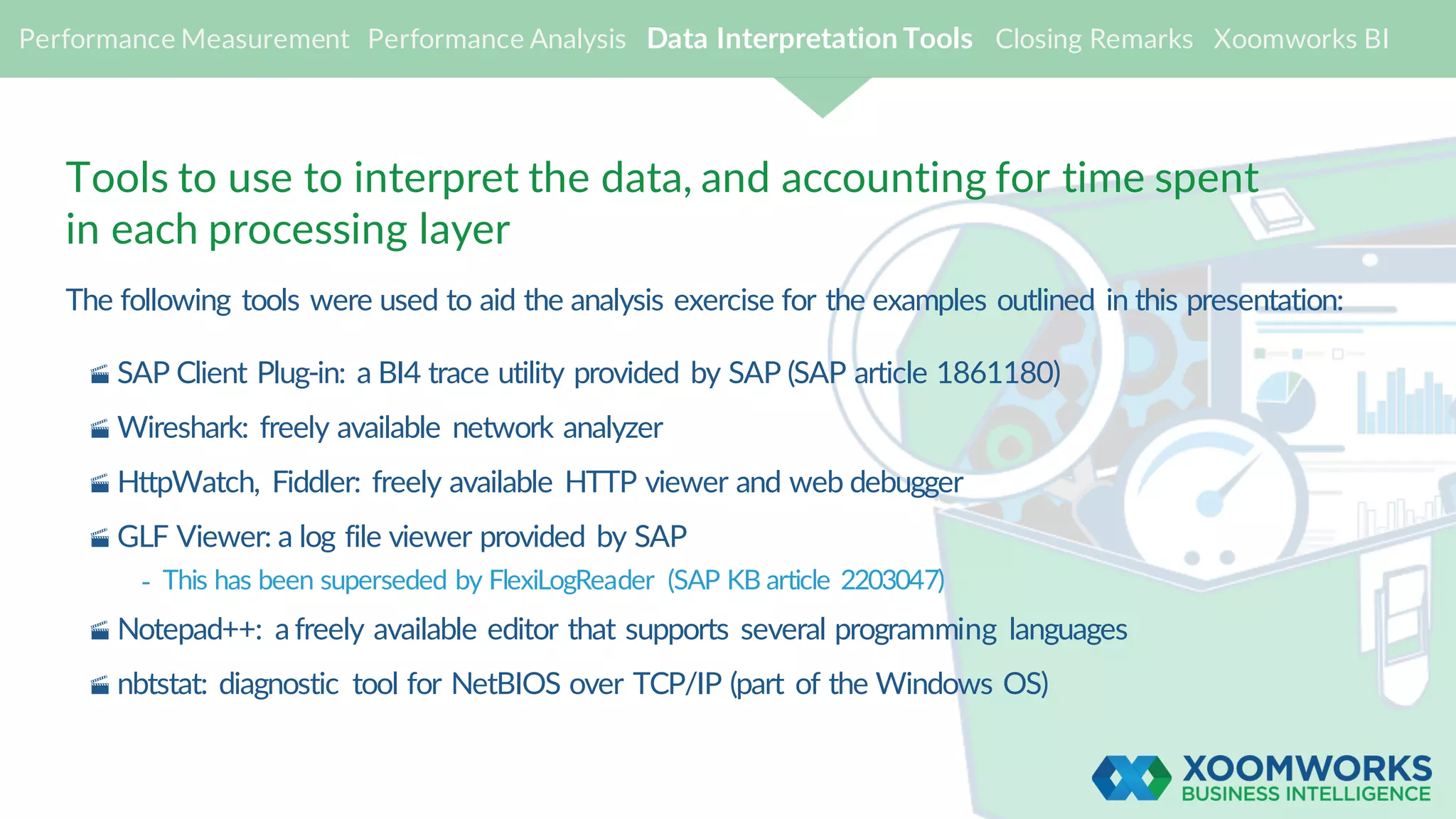 Tools to use to interpret the data, and accounting for time spent
in each processing layer
The following tools were used to aid the analysis exercise for the examples outlined in this presentation:
· SAP Client Plug-in: a BI4 trace utility provided by SAP (SAP article 1861180)
· Wireshark: freely available network analyzer
· HttpWatch, Fiddler: freely available HTTP viewer and web debugger
· GLF Viewer: a log file viewer provided by SAP
- This has been superseded by FlexiLogReader (SAP KB article 2203047)
· Notepad++: a freely available editor that supports several programming languages
· nbtstat: diagnostic tool for NetBIOS over TCP/IP (part of the Windows OS)
Performance Measurement Performance Analysis Data Interpretation Tools Closing Remarks Xoomworks BI
 