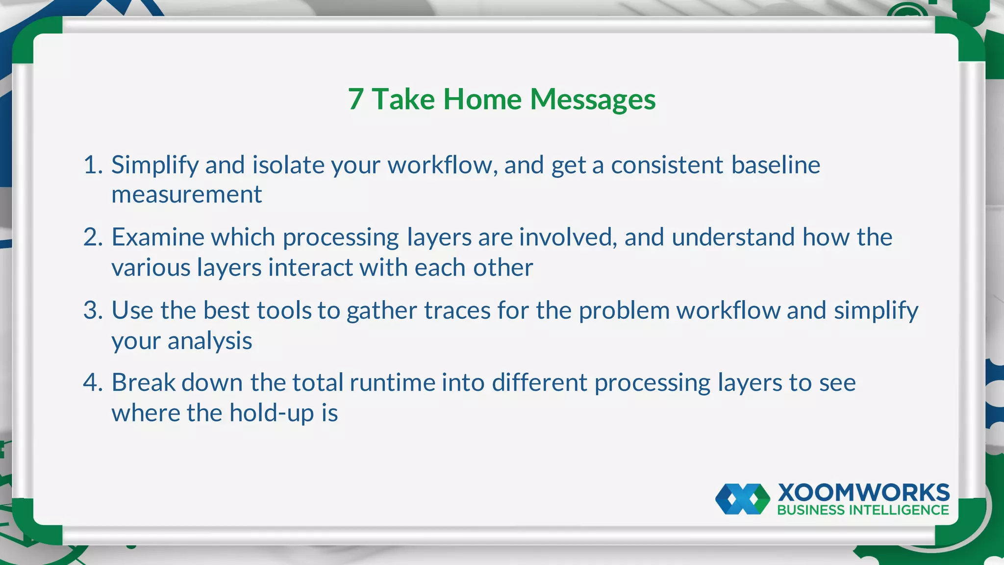 1. Simplify and isolate your workflow, and get a consistent baseline
measurement
2. Examine which processing layers are involved, and understand how the
various layers interact with each other
3. Use the best tools to gather traces for the problem workflow and simplify
your analysis
4. Break down the total runtime into different processing layers to see
where the hold-up is
7 Take Home Messages
 