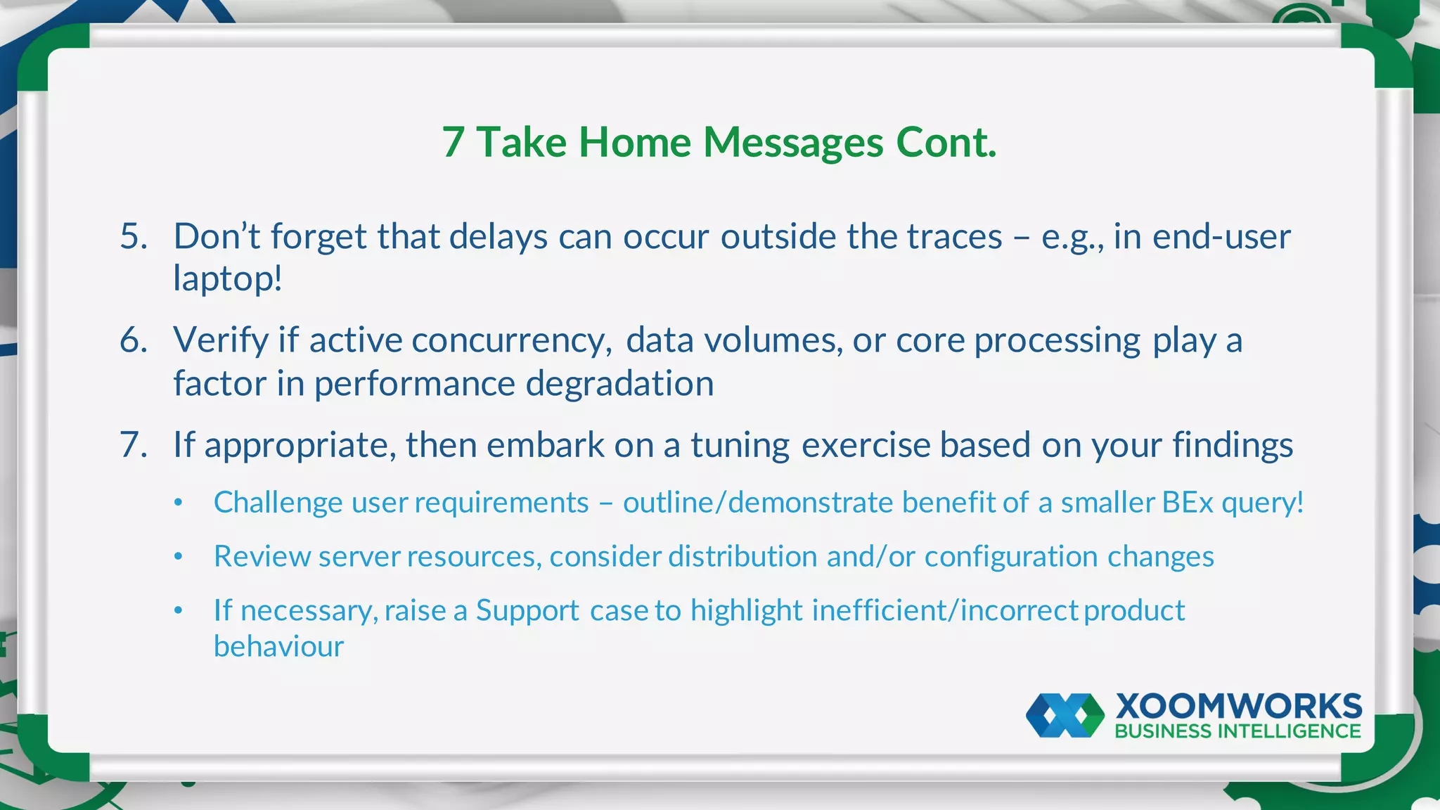 5. Don’t forget that delays can occur outside the traces – e.g., in end-user
laptop!
6. Verify if active concurrency, data volumes, or core processing play a
factor in performance degradation
7. If appropriate, then embark on a tuning exercise based on your findings
• Challenge user requirements – outline/demonstrate benefit of a smaller BEx query!
• Review server resources, consider distribution and/or configuration changes
• If necessary, raise a Support case to highlight inefficient/incorrectproduct
behaviour
7 Take Home Messages Cont.
 