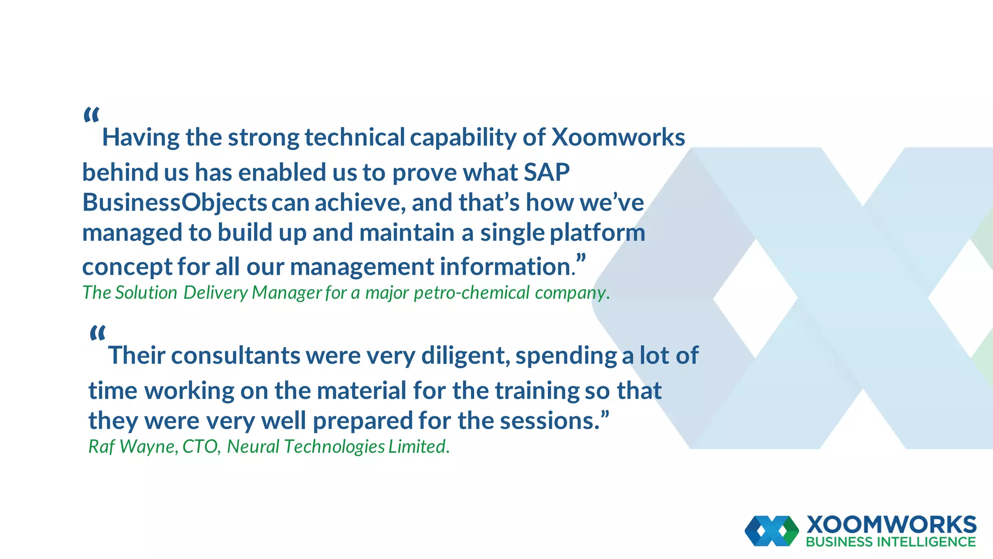 “Having the strong technical capability of Xoomworks
behind us has enabled us to prove what SAP
BusinessObjectscan achieve, and that’s how we’ve
managed to build up and maintain a single platform
concept for all our management information.”
The Solution Delivery Manager for a major petro-chemical company.
“Their consultants were very diligent, spending a lot of
time working on the material for the training so that
they were very well prepared for the sessions.”
Raf Wayne, CTO, Neural Technologies Limited.
 