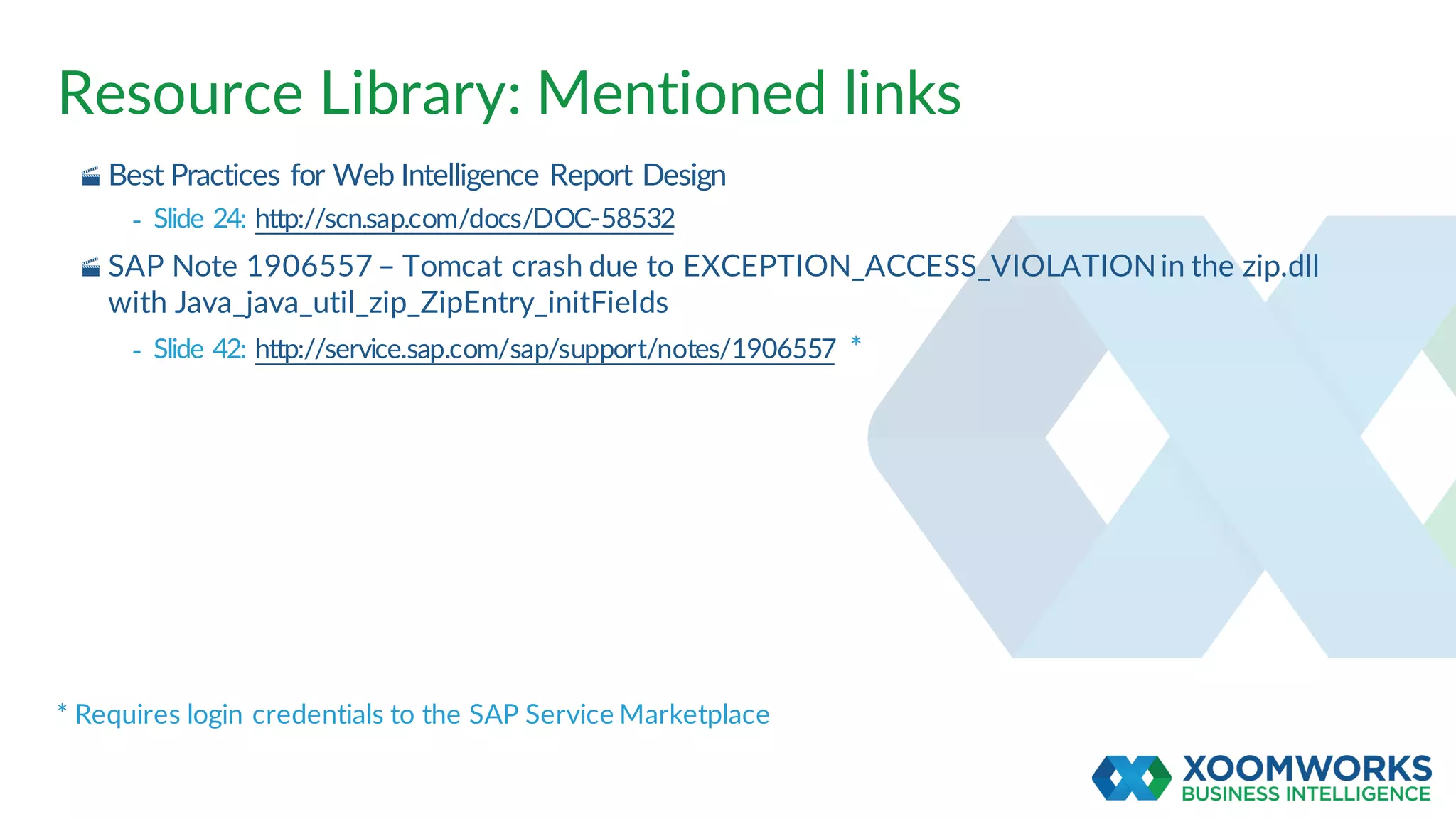 Resource Library: Mentioned links
· Best Practices for Web Intelligence Report Design
- Slide 24: http://scn.sap.com/docs/DOC-58532
· SAP Note 1906557 – Tomcat crash due to EXCEPTION_ACCESS_VIOLATIONin the zip.dll
with Java_java_util_zip_ZipEntry_initFields
- Slide 42: http://service.sap.com/sap/support/notes/1906557 *
* Requires login credentials to the SAP Service Marketplace
 