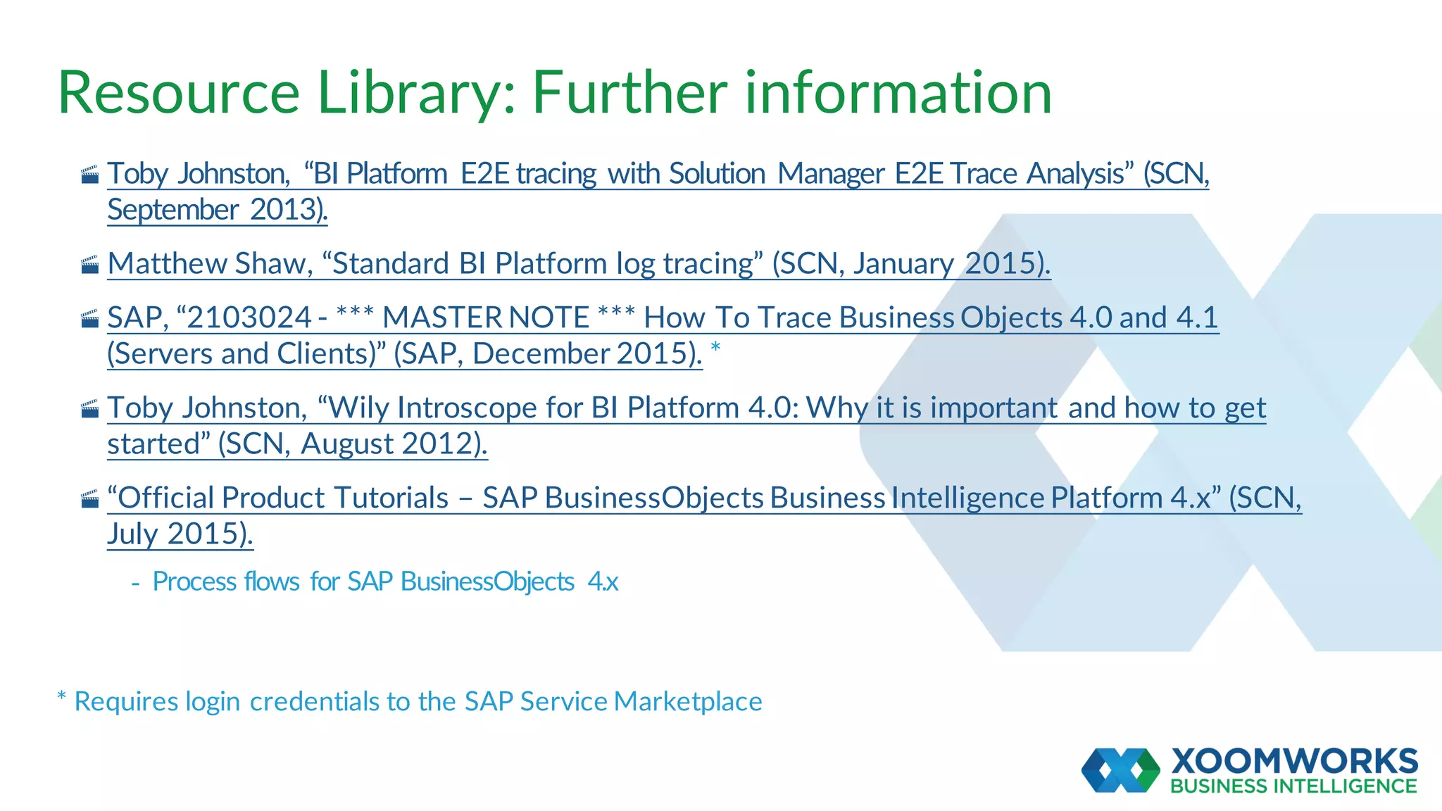 Resource Library: Further information
· Toby Johnston, “BI Platform E2E tracing with Solution Manager E2E Trace Analysis” (SCN,
September 2013).
· Matthew Shaw, “Standard BI Platform log tracing” (SCN, January 2015).
· SAP, “2103024 - *** MASTER NOTE *** How To Trace Business Objects 4.0 and 4.1
(Servers and Clients)” (SAP, December 2015). *
· Toby Johnston, “Wily Introscope for BI Platform 4.0: Why it is important and how to get
started” (SCN, August 2012).
· “Official Product Tutorials – SAP BusinessObjects Business Intelligence Platform 4.x” (SCN,
July 2015).
- Process flows for SAP BusinessObjects 4.x
* Requires login credentials to the SAP Service Marketplace
 