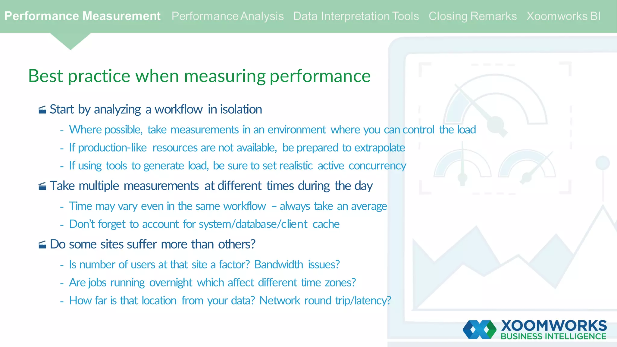 Best practice when measuring performance
· Start by analyzing a workflow in isolation
- Where possible, take measurements in an environment where you can control the load
- If production-like resources are not available, be prepared to extrapolate
- If using tools to generate load, be sure to set realistic active concurrency
· Take multiple measurements at different times during the day
- Time may vary even in the same workflow – always take an average
- Don’t forget to account for system/database/client cache
· Do some sites suffer more than others?
- Is number of users at that site a factor? Bandwidth issues?
- Are jobs running overnight which affect different time zones?
- How far is that location from your data? Network round trip/latency?
 